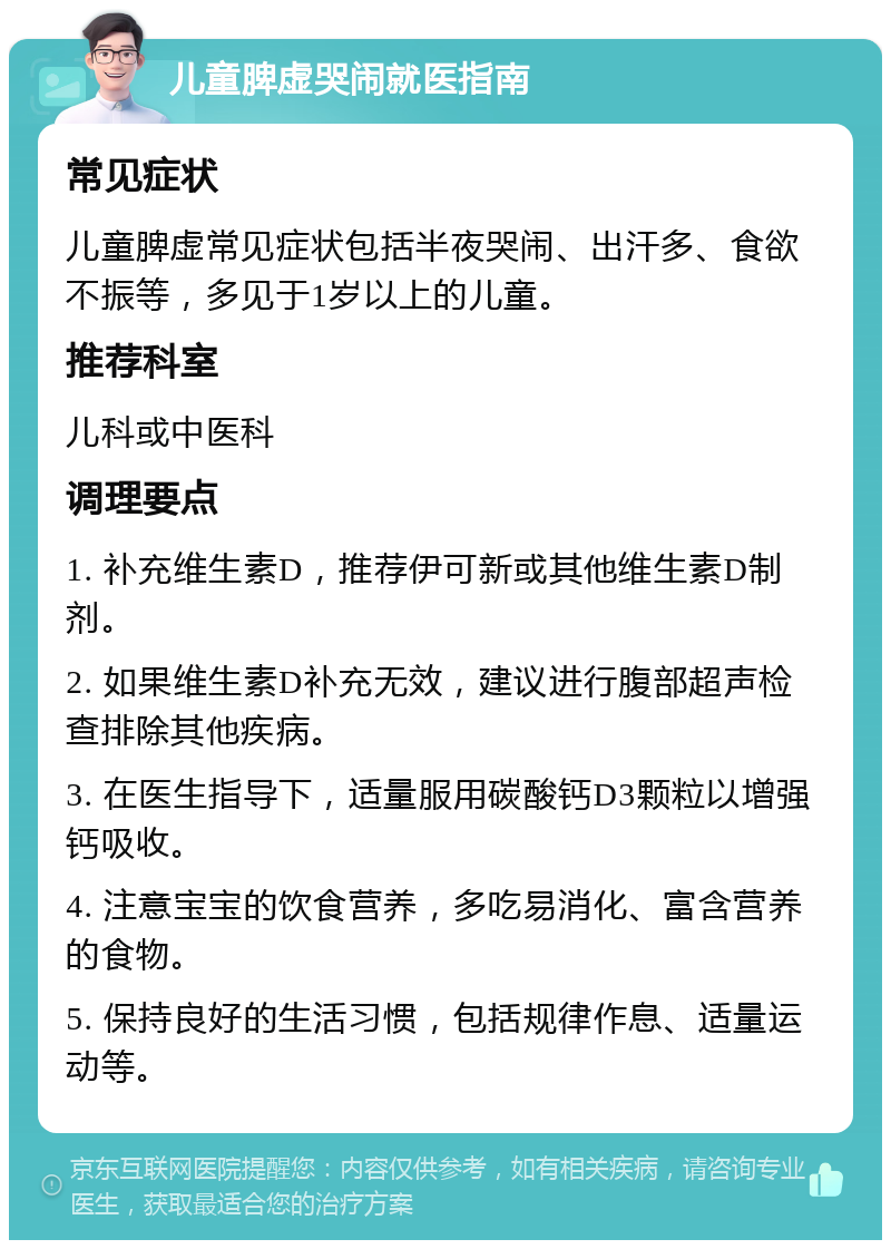 儿童脾虚哭闹就医指南 常见症状 儿童脾虚常见症状包括半夜哭闹、出汗多、食欲不振等，多见于1岁以上的儿童。 推荐科室 儿科或中医科 调理要点 1. 补充维生素D，推荐伊可新或其他维生素D制剂。 2. 如果维生素D补充无效，建议进行腹部超声检查排除其他疾病。 3. 在医生指导下，适量服用碳酸钙D3颗粒以增强钙吸收。 4. 注意宝宝的饮食营养，多吃易消化、富含营养的食物。 5. 保持良好的生活习惯，包括规律作息、适量运动等。