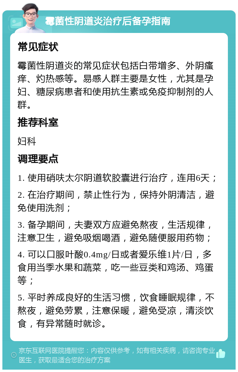 霉菌性阴道炎治疗后备孕指南 常见症状 霉菌性阴道炎的常见症状包括白带增多、外阴瘙痒、灼热感等。易感人群主要是女性，尤其是孕妇、糖尿病患者和使用抗生素或免疫抑制剂的人群。 推荐科室 妇科 调理要点 1. 使用硝呋太尔阴道软胶囊进行治疗，连用6天； 2. 在治疗期间，禁止性行为，保持外阴清洁，避免使用洗剂； 3. 备孕期间，夫妻双方应避免熬夜，生活规律，注意卫生，避免吸烟喝酒，避免随便服用药物； 4. 可以口服叶酸0.4mg/日或者爱乐维1片/日，多食用当季水果和蔬菜，吃一些豆类和鸡汤、鸡蛋等； 5. 平时养成良好的生活习惯，饮食睡眠规律，不熬夜，避免劳累，注意保暖，避免受凉，清淡饮食，有异常随时就诊。