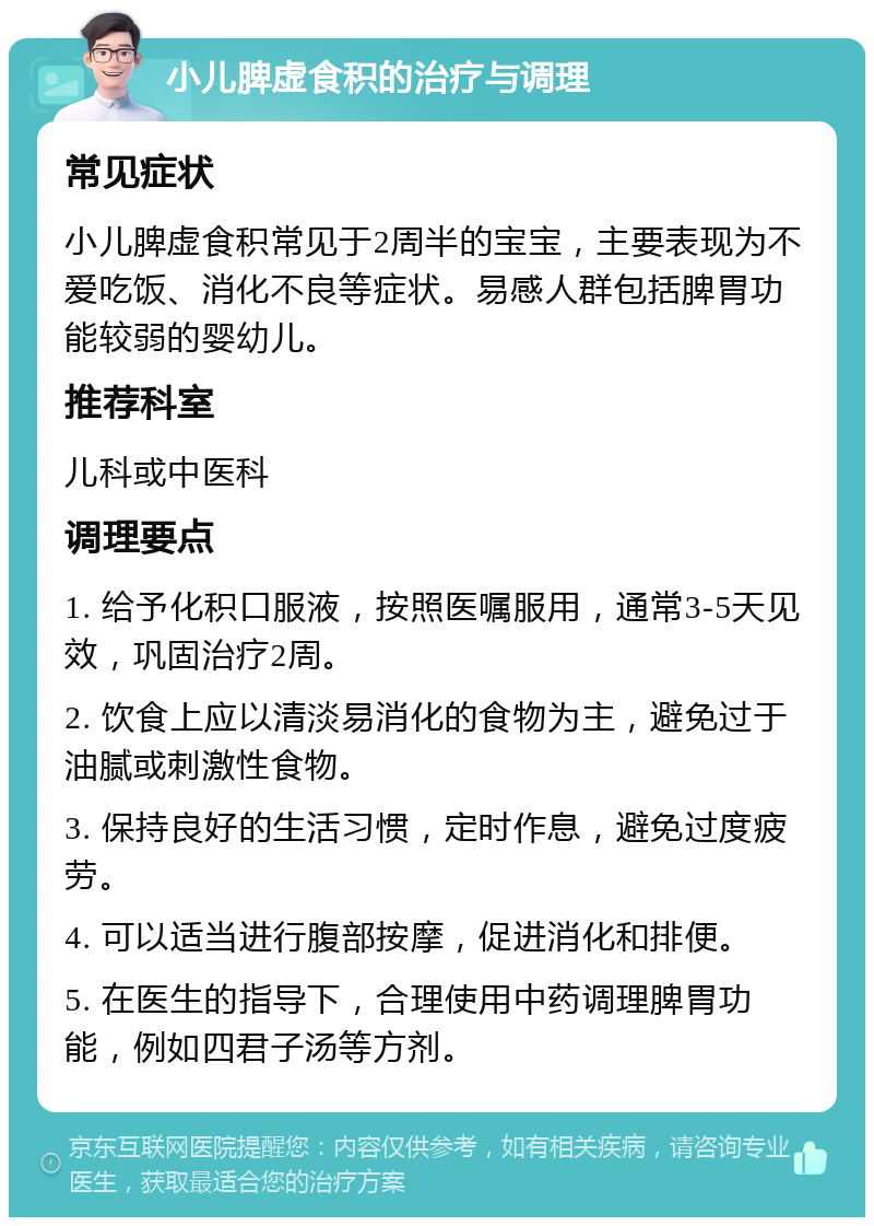 小儿脾虚食积的治疗与调理 常见症状 小儿脾虚食积常见于2周半的宝宝，主要表现为不爱吃饭、消化不良等症状。易感人群包括脾胃功能较弱的婴幼儿。 推荐科室 儿科或中医科 调理要点 1. 给予化积口服液，按照医嘱服用，通常3-5天见效，巩固治疗2周。 2. 饮食上应以清淡易消化的食物为主，避免过于油腻或刺激性食物。 3. 保持良好的生活习惯，定时作息，避免过度疲劳。 4. 可以适当进行腹部按摩，促进消化和排便。 5. 在医生的指导下，合理使用中药调理脾胃功能，例如四君子汤等方剂。