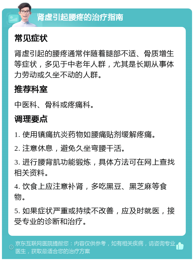 肾虚引起腰疼的治疗指南 常见症状 肾虚引起的腰疼通常伴随着腿部不适、骨质增生等症状，多见于中老年人群，尤其是长期从事体力劳动或久坐不动的人群。 推荐科室 中医科、骨科或疼痛科。 调理要点 1. 使用镇痛抗炎药物如腰痛贴剂缓解疼痛。 2. 注意休息，避免久坐弯腰干活。 3. 进行腰背肌功能锻炼，具体方法可在网上查找相关资料。 4. 饮食上应注意补肾，多吃黑豆、黑芝麻等食物。 5. 如果症状严重或持续不改善，应及时就医，接受专业的诊断和治疗。