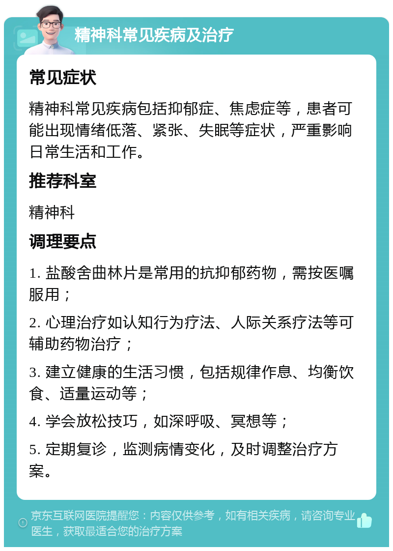 精神科常见疾病及治疗 常见症状 精神科常见疾病包括抑郁症、焦虑症等，患者可能出现情绪低落、紧张、失眠等症状，严重影响日常生活和工作。 推荐科室 精神科 调理要点 1. 盐酸舍曲林片是常用的抗抑郁药物，需按医嘱服用； 2. 心理治疗如认知行为疗法、人际关系疗法等可辅助药物治疗； 3. 建立健康的生活习惯，包括规律作息、均衡饮食、适量运动等； 4. 学会放松技巧，如深呼吸、冥想等； 5. 定期复诊，监测病情变化，及时调整治疗方案。