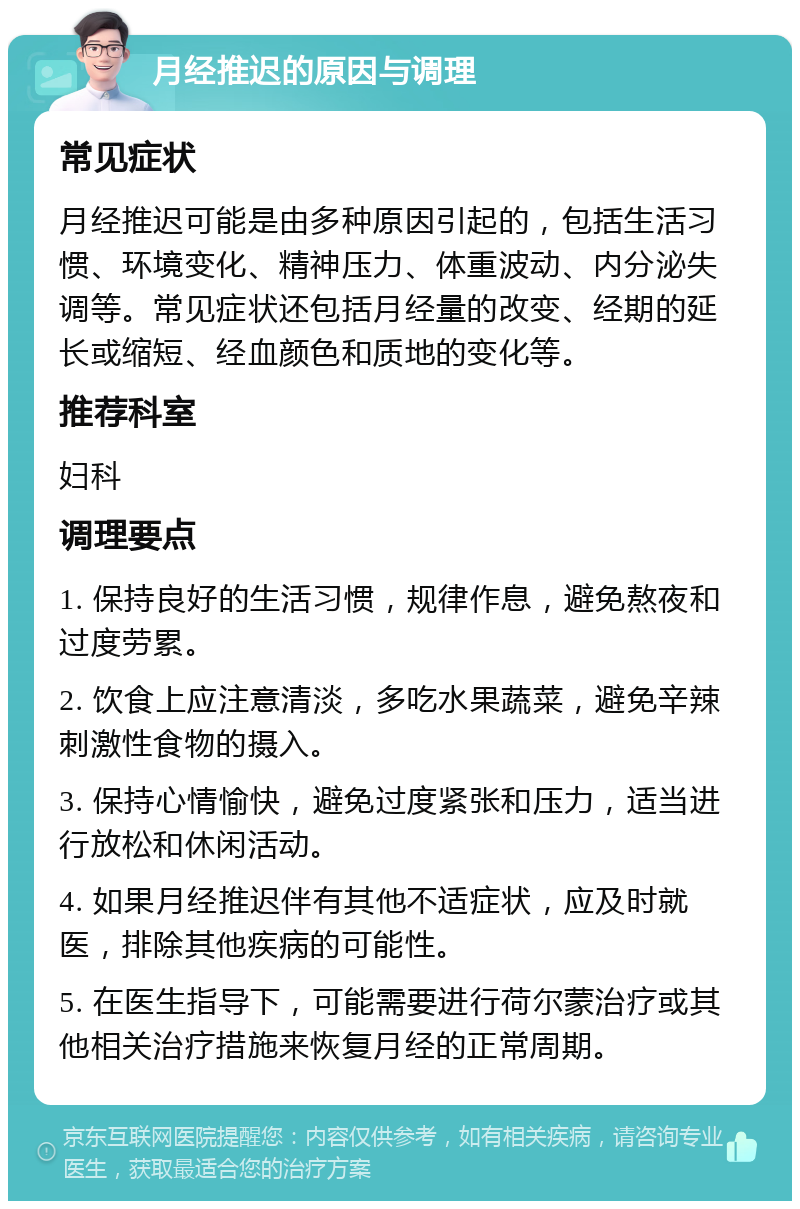 月经推迟的原因与调理 常见症状 月经推迟可能是由多种原因引起的，包括生活习惯、环境变化、精神压力、体重波动、内分泌失调等。常见症状还包括月经量的改变、经期的延长或缩短、经血颜色和质地的变化等。 推荐科室 妇科 调理要点 1. 保持良好的生活习惯，规律作息，避免熬夜和过度劳累。 2. 饮食上应注意清淡，多吃水果蔬菜，避免辛辣刺激性食物的摄入。 3. 保持心情愉快，避免过度紧张和压力，适当进行放松和休闲活动。 4. 如果月经推迟伴有其他不适症状，应及时就医，排除其他疾病的可能性。 5. 在医生指导下，可能需要进行荷尔蒙治疗或其他相关治疗措施来恢复月经的正常周期。