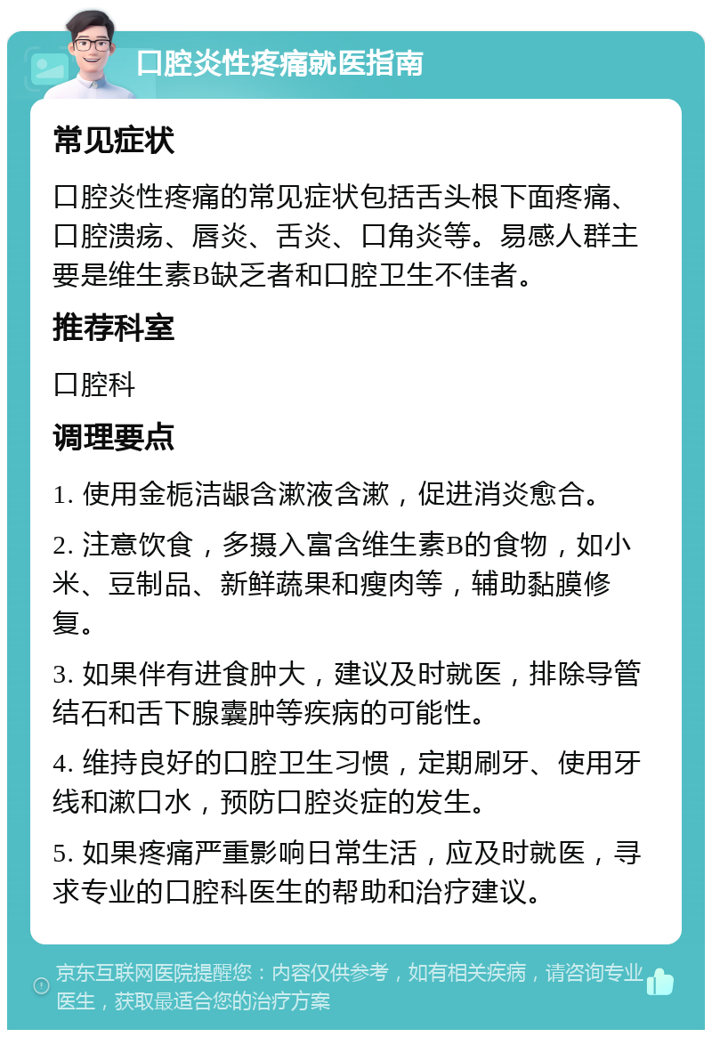 口腔炎性疼痛就医指南 常见症状 口腔炎性疼痛的常见症状包括舌头根下面疼痛、口腔溃疡、唇炎、舌炎、口角炎等。易感人群主要是维生素B缺乏者和口腔卫生不佳者。 推荐科室 口腔科 调理要点 1. 使用金栀洁龈含漱液含漱，促进消炎愈合。 2. 注意饮食，多摄入富含维生素B的食物，如小米、豆制品、新鲜蔬果和瘦肉等，辅助黏膜修复。 3. 如果伴有进食肿大，建议及时就医，排除导管结石和舌下腺囊肿等疾病的可能性。 4. 维持良好的口腔卫生习惯，定期刷牙、使用牙线和漱口水，预防口腔炎症的发生。 5. 如果疼痛严重影响日常生活，应及时就医，寻求专业的口腔科医生的帮助和治疗建议。