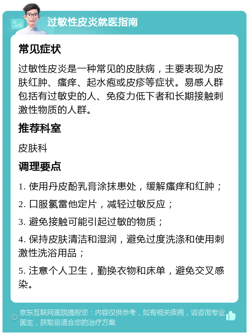 过敏性皮炎就医指南 常见症状 过敏性皮炎是一种常见的皮肤病，主要表现为皮肤红肿、瘙痒、起水疱或皮疹等症状。易感人群包括有过敏史的人、免疫力低下者和长期接触刺激性物质的人群。 推荐科室 皮肤科 调理要点 1. 使用丹皮酚乳膏涂抹患处，缓解瘙痒和红肿； 2. 口服氯雷他定片，减轻过敏反应； 3. 避免接触可能引起过敏的物质； 4. 保持皮肤清洁和湿润，避免过度洗涤和使用刺激性洗浴用品； 5. 注意个人卫生，勤换衣物和床单，避免交叉感染。