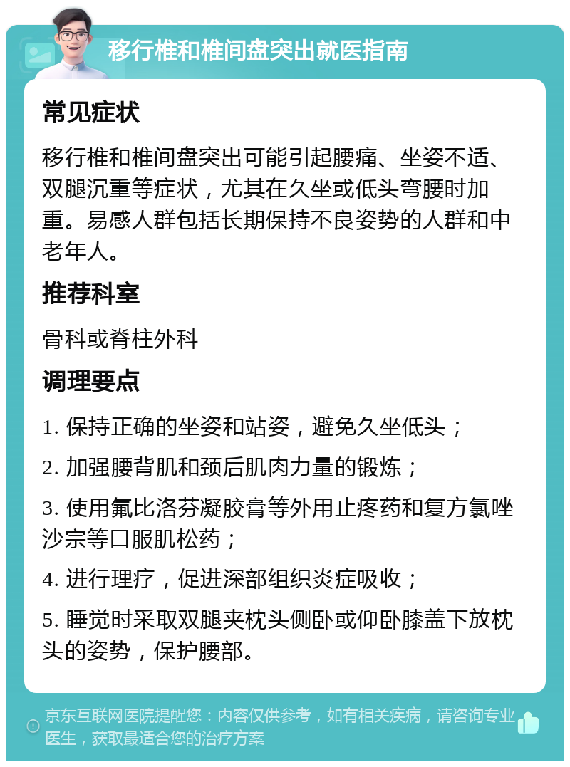 移行椎和椎间盘突出就医指南 常见症状 移行椎和椎间盘突出可能引起腰痛、坐姿不适、双腿沉重等症状，尤其在久坐或低头弯腰时加重。易感人群包括长期保持不良姿势的人群和中老年人。 推荐科室 骨科或脊柱外科 调理要点 1. 保持正确的坐姿和站姿，避免久坐低头； 2. 加强腰背肌和颈后肌肉力量的锻炼； 3. 使用氟比洛芬凝胶膏等外用止疼药和复方氯唑沙宗等口服肌松药； 4. 进行理疗，促进深部组织炎症吸收； 5. 睡觉时采取双腿夹枕头侧卧或仰卧膝盖下放枕头的姿势，保护腰部。