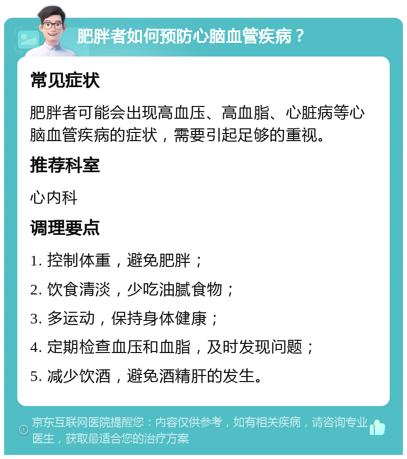 肥胖者如何预防心脑血管疾病？ 常见症状 肥胖者可能会出现高血压、高血脂、心脏病等心脑血管疾病的症状，需要引起足够的重视。 推荐科室 心内科 调理要点 1. 控制体重，避免肥胖； 2. 饮食清淡，少吃油腻食物； 3. 多运动，保持身体健康； 4. 定期检查血压和血脂，及时发现问题； 5. 减少饮酒，避免酒精肝的发生。