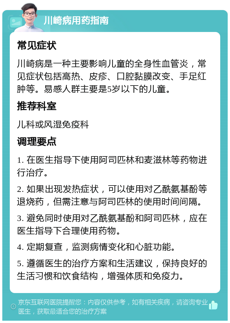 川崎病用药指南 常见症状 川崎病是一种主要影响儿童的全身性血管炎，常见症状包括高热、皮疹、口腔黏膜改变、手足红肿等。易感人群主要是5岁以下的儿童。 推荐科室 儿科或风湿免疫科 调理要点 1. 在医生指导下使用阿司匹林和麦滋林等药物进行治疗。 2. 如果出现发热症状，可以使用对乙酰氨基酚等退烧药，但需注意与阿司匹林的使用时间间隔。 3. 避免同时使用对乙酰氨基酚和阿司匹林，应在医生指导下合理使用药物。 4. 定期复查，监测病情变化和心脏功能。 5. 遵循医生的治疗方案和生活建议，保持良好的生活习惯和饮食结构，增强体质和免疫力。