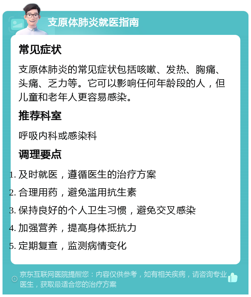 支原体肺炎就医指南 常见症状 支原体肺炎的常见症状包括咳嗽、发热、胸痛、头痛、乏力等。它可以影响任何年龄段的人，但儿童和老年人更容易感染。 推荐科室 呼吸内科或感染科 调理要点 及时就医，遵循医生的治疗方案 合理用药，避免滥用抗生素 保持良好的个人卫生习惯，避免交叉感染 加强营养，提高身体抵抗力 定期复查，监测病情变化