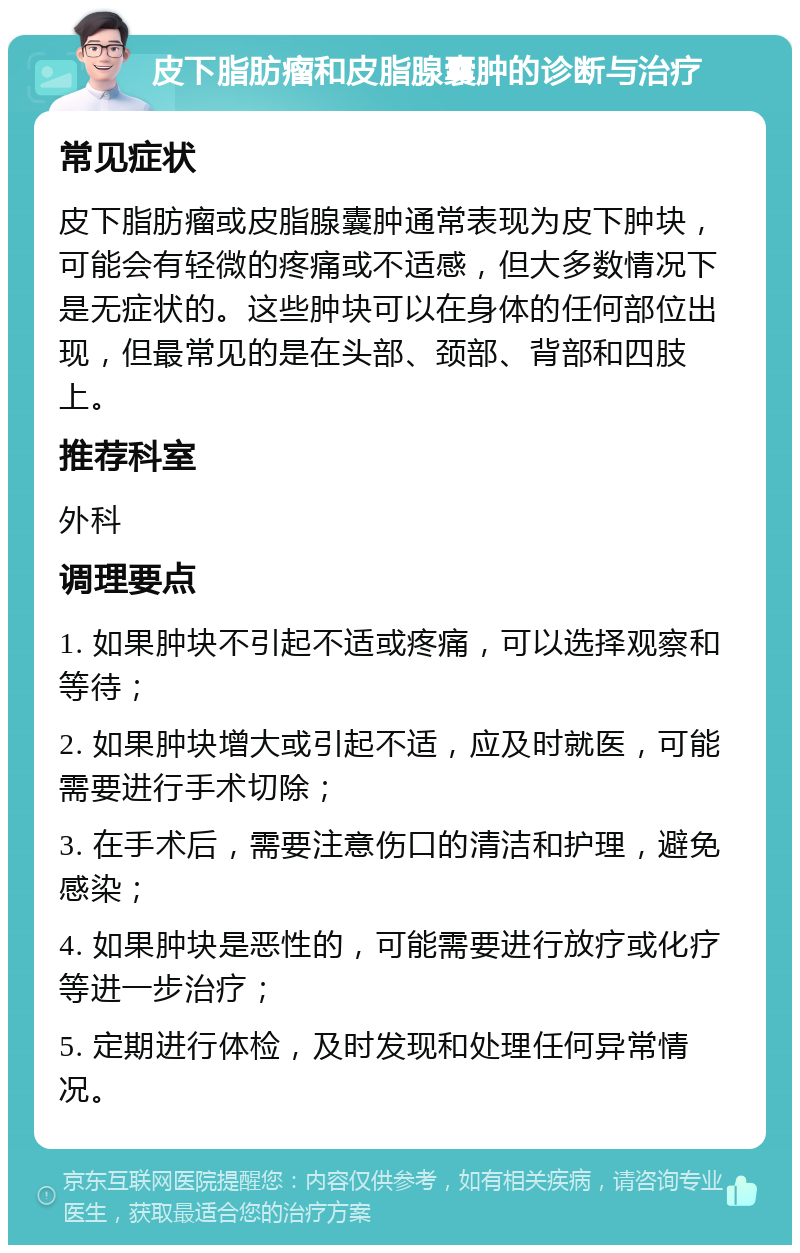 皮下脂肪瘤和皮脂腺囊肿的诊断与治疗 常见症状 皮下脂肪瘤或皮脂腺囊肿通常表现为皮下肿块，可能会有轻微的疼痛或不适感，但大多数情况下是无症状的。这些肿块可以在身体的任何部位出现，但最常见的是在头部、颈部、背部和四肢上。 推荐科室 外科 调理要点 1. 如果肿块不引起不适或疼痛，可以选择观察和等待； 2. 如果肿块增大或引起不适，应及时就医，可能需要进行手术切除； 3. 在手术后，需要注意伤口的清洁和护理，避免感染； 4. 如果肿块是恶性的，可能需要进行放疗或化疗等进一步治疗； 5. 定期进行体检，及时发现和处理任何异常情况。