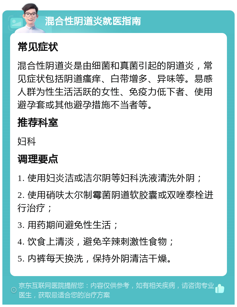 混合性阴道炎就医指南 常见症状 混合性阴道炎是由细菌和真菌引起的阴道炎，常见症状包括阴道瘙痒、白带增多、异味等。易感人群为性生活活跃的女性、免疫力低下者、使用避孕套或其他避孕措施不当者等。 推荐科室 妇科 调理要点 1. 使用妇炎洁或洁尔阴等妇科洗液清洗外阴； 2. 使用硝呋太尔制霉菌阴道软胶囊或双唑泰栓进行治疗； 3. 用药期间避免性生活； 4. 饮食上清淡，避免辛辣刺激性食物； 5. 内裤每天换洗，保持外阴清洁干燥。