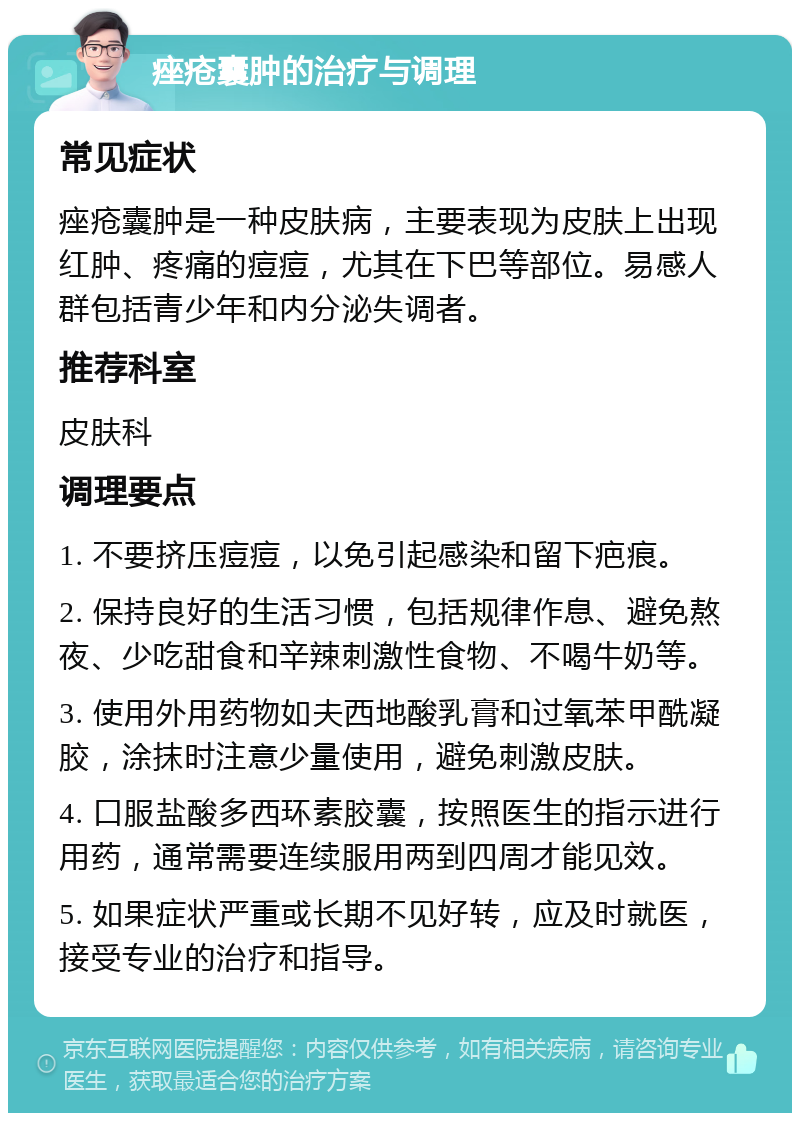 痤疮囊肿的治疗与调理 常见症状 痤疮囊肿是一种皮肤病，主要表现为皮肤上出现红肿、疼痛的痘痘，尤其在下巴等部位。易感人群包括青少年和内分泌失调者。 推荐科室 皮肤科 调理要点 1. 不要挤压痘痘，以免引起感染和留下疤痕。 2. 保持良好的生活习惯，包括规律作息、避免熬夜、少吃甜食和辛辣刺激性食物、不喝牛奶等。 3. 使用外用药物如夫西地酸乳膏和过氧苯甲酰凝胶，涂抹时注意少量使用，避免刺激皮肤。 4. 口服盐酸多西环素胶囊，按照医生的指示进行用药，通常需要连续服用两到四周才能见效。 5. 如果症状严重或长期不见好转，应及时就医，接受专业的治疗和指导。