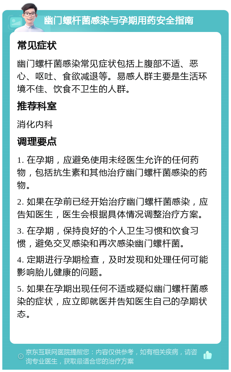 幽门螺杆菌感染与孕期用药安全指南 常见症状 幽门螺杆菌感染常见症状包括上腹部不适、恶心、呕吐、食欲减退等。易感人群主要是生活环境不佳、饮食不卫生的人群。 推荐科室 消化内科 调理要点 1. 在孕期，应避免使用未经医生允许的任何药物，包括抗生素和其他治疗幽门螺杆菌感染的药物。 2. 如果在孕前已经开始治疗幽门螺杆菌感染，应告知医生，医生会根据具体情况调整治疗方案。 3. 在孕期，保持良好的个人卫生习惯和饮食习惯，避免交叉感染和再次感染幽门螺杆菌。 4. 定期进行孕期检查，及时发现和处理任何可能影响胎儿健康的问题。 5. 如果在孕期出现任何不适或疑似幽门螺杆菌感染的症状，应立即就医并告知医生自己的孕期状态。