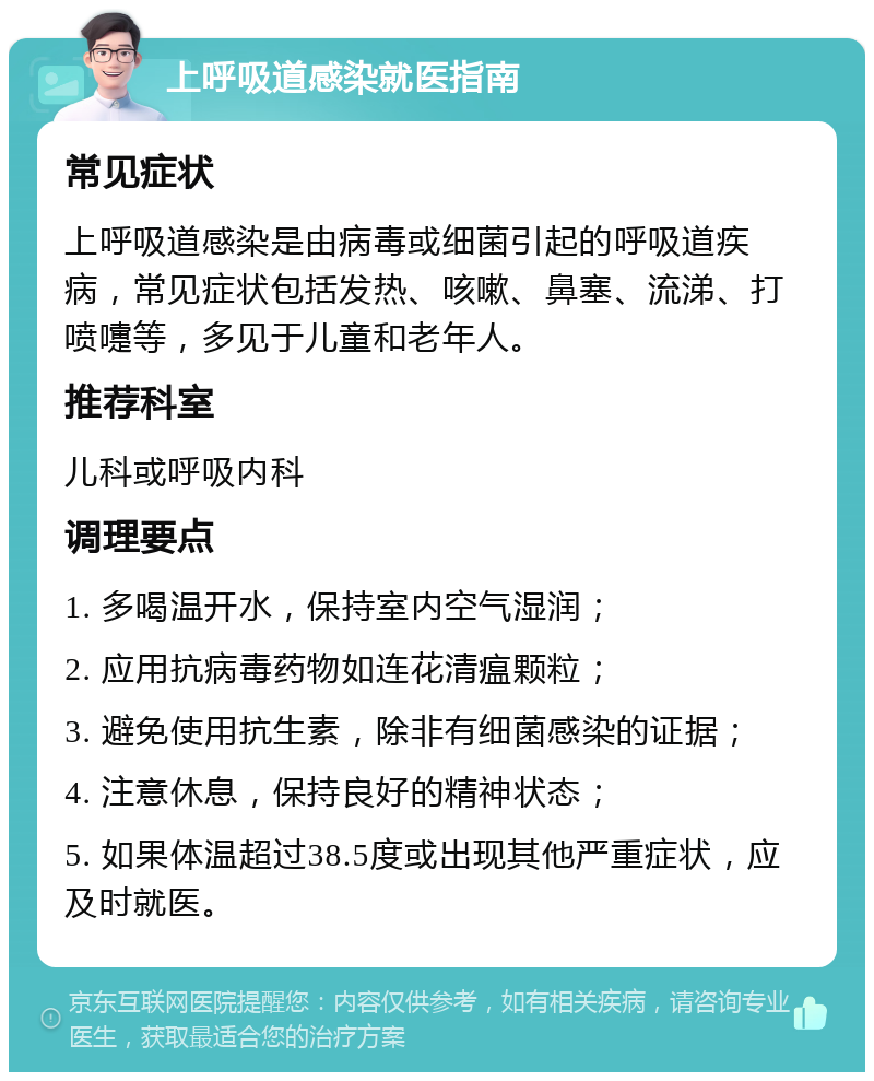 上呼吸道感染就医指南 常见症状 上呼吸道感染是由病毒或细菌引起的呼吸道疾病，常见症状包括发热、咳嗽、鼻塞、流涕、打喷嚏等，多见于儿童和老年人。 推荐科室 儿科或呼吸内科 调理要点 1. 多喝温开水，保持室内空气湿润； 2. 应用抗病毒药物如连花清瘟颗粒； 3. 避免使用抗生素，除非有细菌感染的证据； 4. 注意休息，保持良好的精神状态； 5. 如果体温超过38.5度或出现其他严重症状，应及时就医。