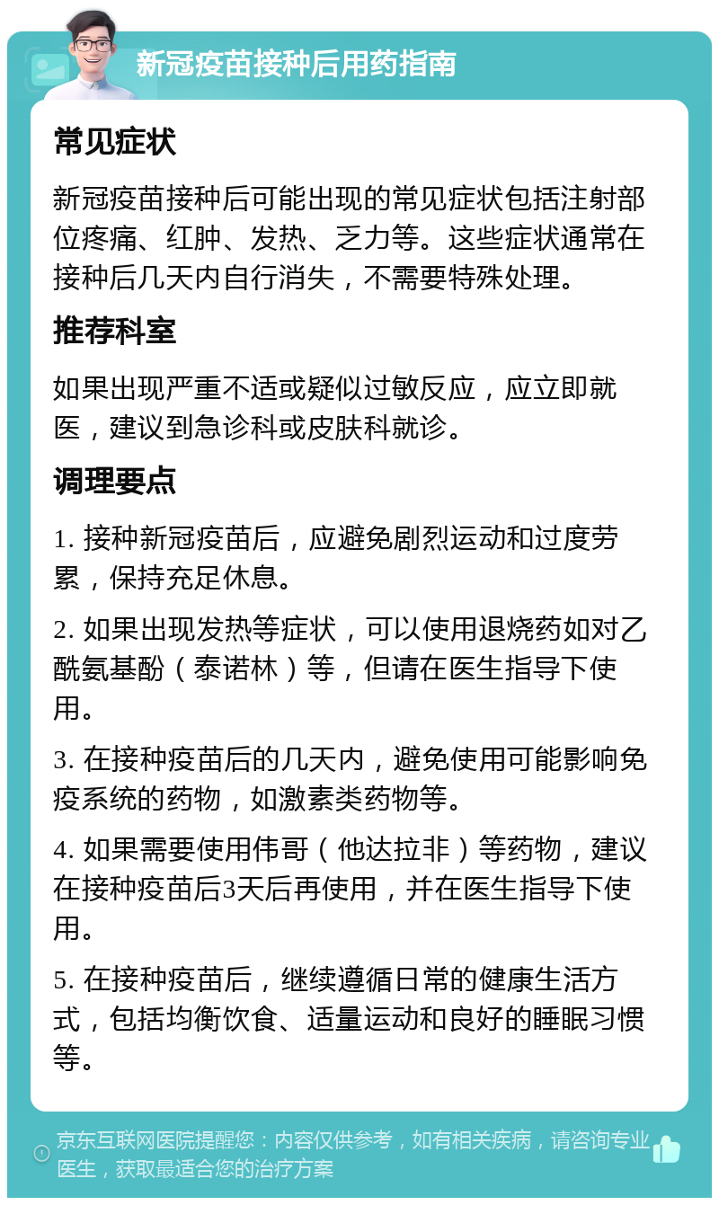 新冠疫苗接种后用药指南 常见症状 新冠疫苗接种后可能出现的常见症状包括注射部位疼痛、红肿、发热、乏力等。这些症状通常在接种后几天内自行消失，不需要特殊处理。 推荐科室 如果出现严重不适或疑似过敏反应，应立即就医，建议到急诊科或皮肤科就诊。 调理要点 1. 接种新冠疫苗后，应避免剧烈运动和过度劳累，保持充足休息。 2. 如果出现发热等症状，可以使用退烧药如对乙酰氨基酚（泰诺林）等，但请在医生指导下使用。 3. 在接种疫苗后的几天内，避免使用可能影响免疫系统的药物，如激素类药物等。 4. 如果需要使用伟哥（他达拉非）等药物，建议在接种疫苗后3天后再使用，并在医生指导下使用。 5. 在接种疫苗后，继续遵循日常的健康生活方式，包括均衡饮食、适量运动和良好的睡眠习惯等。