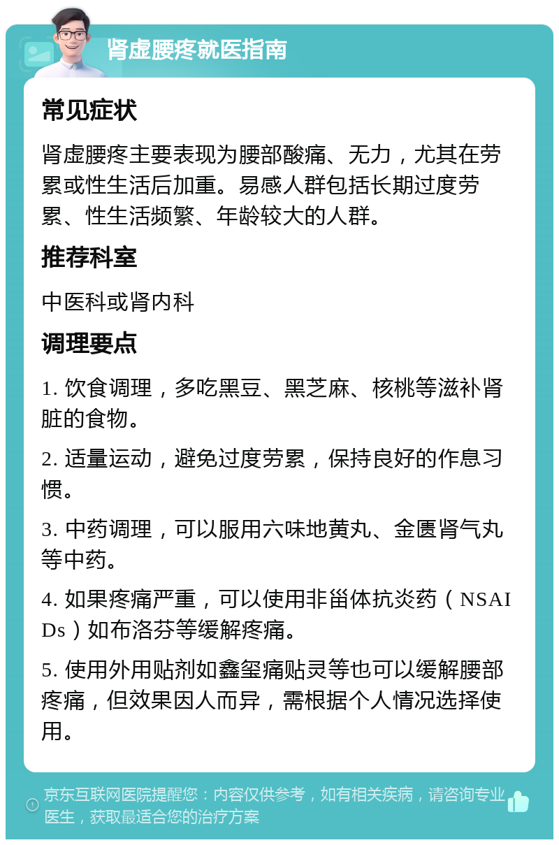 肾虚腰疼就医指南 常见症状 肾虚腰疼主要表现为腰部酸痛、无力，尤其在劳累或性生活后加重。易感人群包括长期过度劳累、性生活频繁、年龄较大的人群。 推荐科室 中医科或肾内科 调理要点 1. 饮食调理，多吃黑豆、黑芝麻、核桃等滋补肾脏的食物。 2. 适量运动，避免过度劳累，保持良好的作息习惯。 3. 中药调理，可以服用六味地黄丸、金匮肾气丸等中药。 4. 如果疼痛严重，可以使用非甾体抗炎药（NSAIDs）如布洛芬等缓解疼痛。 5. 使用外用贴剂如鑫玺痛贴灵等也可以缓解腰部疼痛，但效果因人而异，需根据个人情况选择使用。