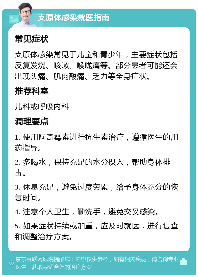 支原体感染就医指南 常见症状 支原体感染常见于儿童和青少年，主要症状包括反复发烧、咳嗽、喉咙痛等。部分患者可能还会出现头痛、肌肉酸痛、乏力等全身症状。 推荐科室 儿科或呼吸内科 调理要点 1. 使用阿奇霉素进行抗生素治疗，遵循医生的用药指导。 2. 多喝水，保持充足的水分摄入，帮助身体排毒。 3. 休息充足，避免过度劳累，给予身体充分的恢复时间。 4. 注意个人卫生，勤洗手，避免交叉感染。 5. 如果症状持续或加重，应及时就医，进行复查和调整治疗方案。