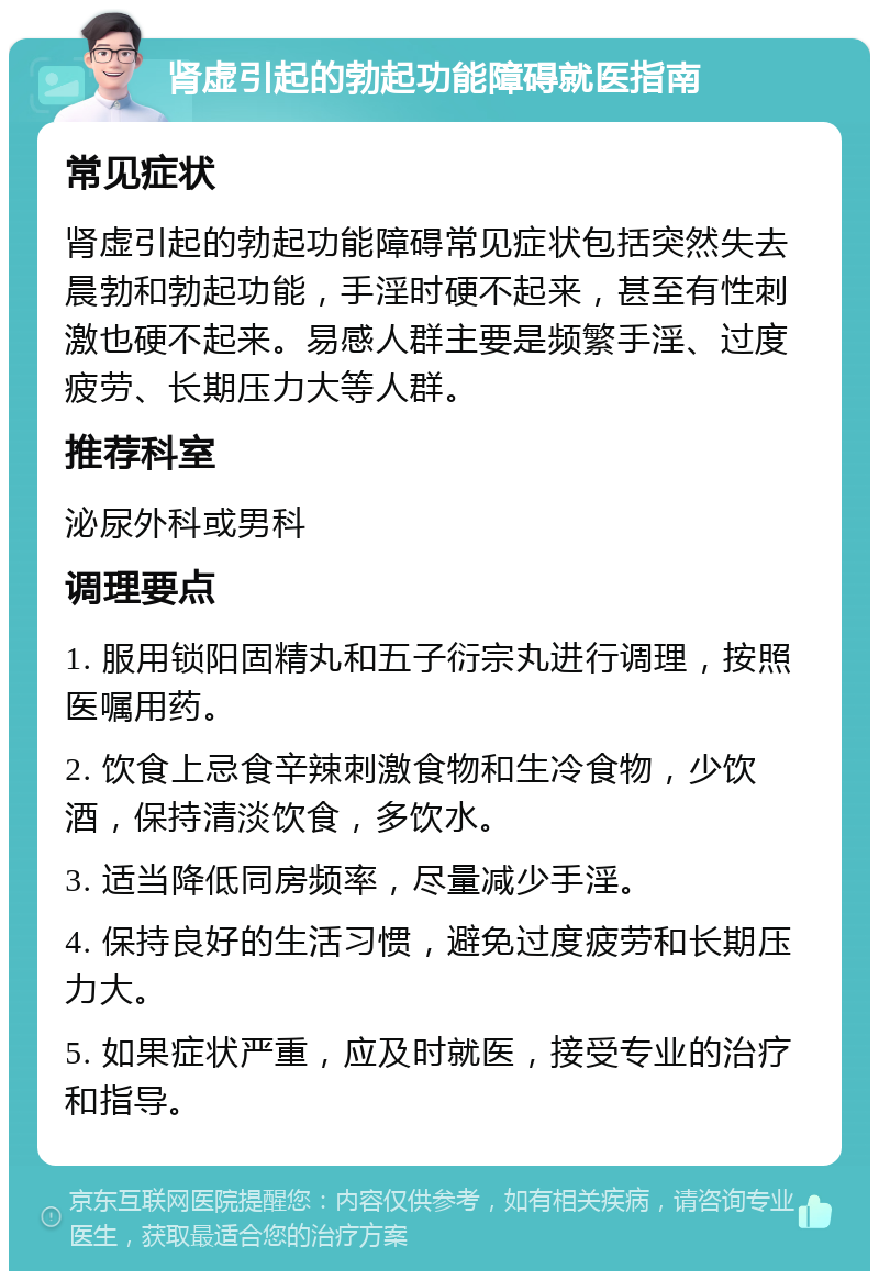 肾虚引起的勃起功能障碍就医指南 常见症状 肾虚引起的勃起功能障碍常见症状包括突然失去晨勃和勃起功能，手淫时硬不起来，甚至有性刺激也硬不起来。易感人群主要是频繁手淫、过度疲劳、长期压力大等人群。 推荐科室 泌尿外科或男科 调理要点 1. 服用锁阳固精丸和五子衍宗丸进行调理，按照医嘱用药。 2. 饮食上忌食辛辣刺激食物和生冷食物，少饮酒，保持清淡饮食，多饮水。 3. 适当降低同房频率，尽量减少手淫。 4. 保持良好的生活习惯，避免过度疲劳和长期压力大。 5. 如果症状严重，应及时就医，接受专业的治疗和指导。