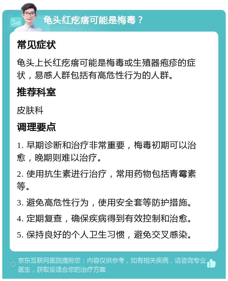 龟头红疙瘩可能是梅毒？ 常见症状 龟头上长红疙瘩可能是梅毒或生殖器疱疹的症状，易感人群包括有高危性行为的人群。 推荐科室 皮肤科 调理要点 1. 早期诊断和治疗非常重要，梅毒初期可以治愈，晚期则难以治疗。 2. 使用抗生素进行治疗，常用药物包括青霉素等。 3. 避免高危性行为，使用安全套等防护措施。 4. 定期复查，确保疾病得到有效控制和治愈。 5. 保持良好的个人卫生习惯，避免交叉感染。