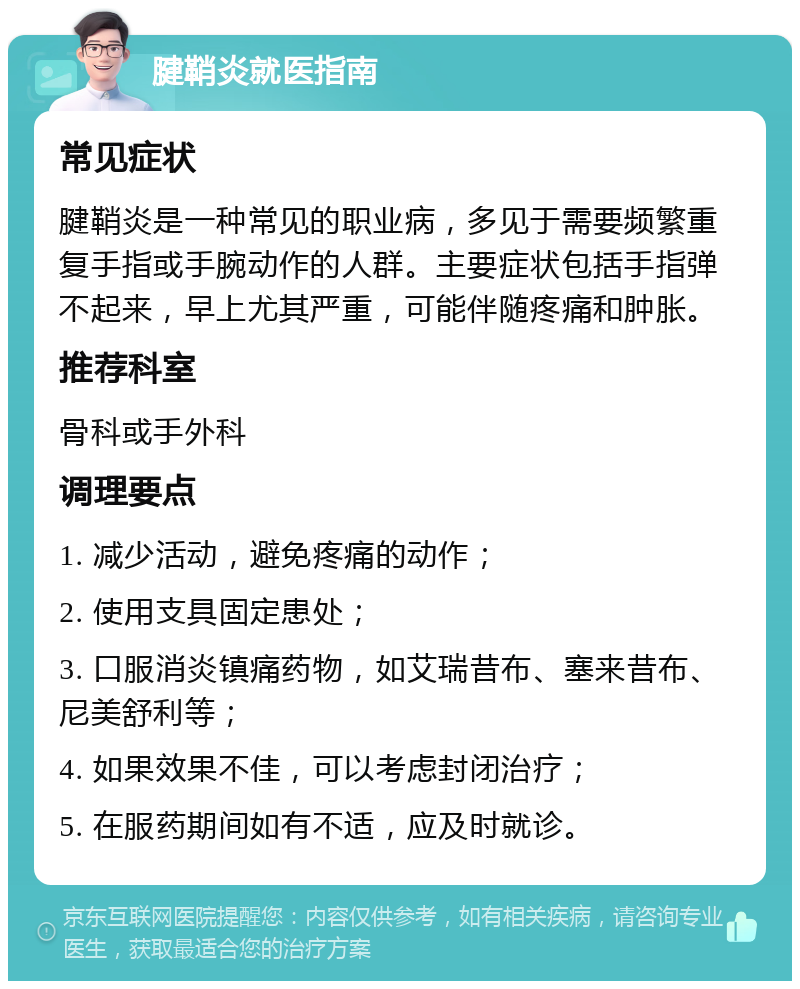 腱鞘炎就医指南 常见症状 腱鞘炎是一种常见的职业病，多见于需要频繁重复手指或手腕动作的人群。主要症状包括手指弹不起来，早上尤其严重，可能伴随疼痛和肿胀。 推荐科室 骨科或手外科 调理要点 1. 减少活动，避免疼痛的动作； 2. 使用支具固定患处； 3. 口服消炎镇痛药物，如艾瑞昔布、塞来昔布、尼美舒利等； 4. 如果效果不佳，可以考虑封闭治疗； 5. 在服药期间如有不适，应及时就诊。