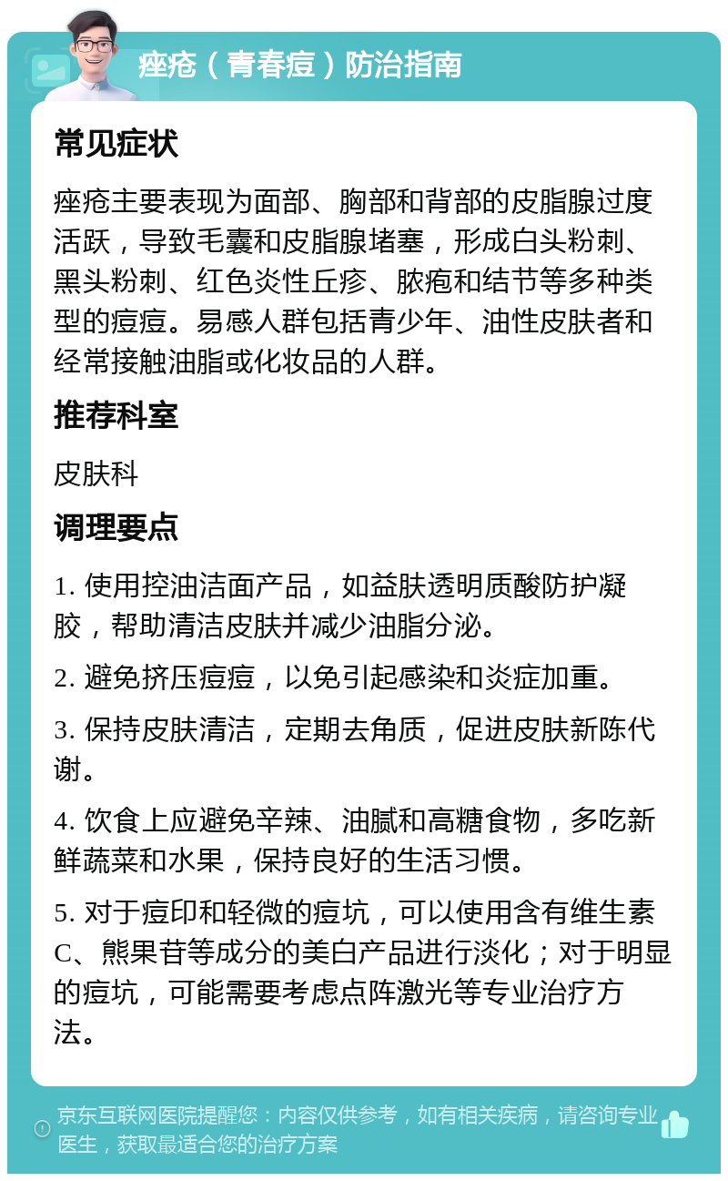 痤疮（青春痘）防治指南 常见症状 痤疮主要表现为面部、胸部和背部的皮脂腺过度活跃，导致毛囊和皮脂腺堵塞，形成白头粉刺、黑头粉刺、红色炎性丘疹、脓疱和结节等多种类型的痘痘。易感人群包括青少年、油性皮肤者和经常接触油脂或化妆品的人群。 推荐科室 皮肤科 调理要点 1. 使用控油洁面产品，如益肤透明质酸防护凝胶，帮助清洁皮肤并减少油脂分泌。 2. 避免挤压痘痘，以免引起感染和炎症加重。 3. 保持皮肤清洁，定期去角质，促进皮肤新陈代谢。 4. 饮食上应避免辛辣、油腻和高糖食物，多吃新鲜蔬菜和水果，保持良好的生活习惯。 5. 对于痘印和轻微的痘坑，可以使用含有维生素C、熊果苷等成分的美白产品进行淡化；对于明显的痘坑，可能需要考虑点阵激光等专业治疗方法。