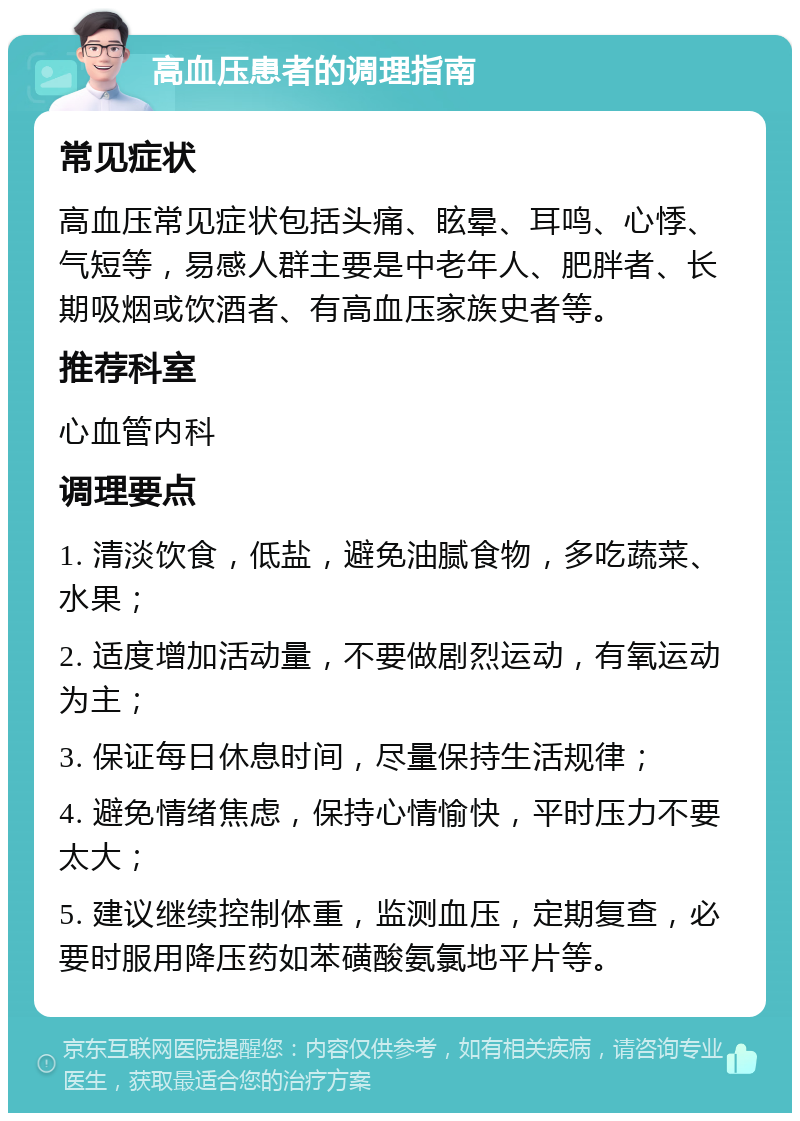 高血压患者的调理指南 常见症状 高血压常见症状包括头痛、眩晕、耳鸣、心悸、气短等，易感人群主要是中老年人、肥胖者、长期吸烟或饮酒者、有高血压家族史者等。 推荐科室 心血管内科 调理要点 1. 清淡饮食，低盐，避免油腻食物，多吃蔬菜、水果； 2. 适度增加活动量，不要做剧烈运动，有氧运动为主； 3. 保证每日休息时间，尽量保持生活规律； 4. 避免情绪焦虑，保持心情愉快，平时压力不要太大； 5. 建议继续控制体重，监测血压，定期复查，必要时服用降压药如苯磺酸氨氯地平片等。