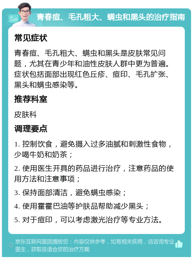 青春痘、毛孔粗大、螨虫和黑头的治疗指南 常见症状 青春痘、毛孔粗大、螨虫和黑头是皮肤常见问题，尤其在青少年和油性皮肤人群中更为普遍。症状包括面部出现红色丘疹、痘印、毛孔扩张、黑头和螨虫感染等。 推荐科室 皮肤科 调理要点 1. 控制饮食，避免摄入过多油腻和刺激性食物，少喝牛奶和奶茶； 2. 使用医生开具的药品进行治疗，注意药品的使用方法和注意事项； 3. 保持面部清洁，避免螨虫感染； 4. 使用霍霍巴油等护肤品帮助减少黑头； 5. 对于痘印，可以考虑激光治疗等专业方法。