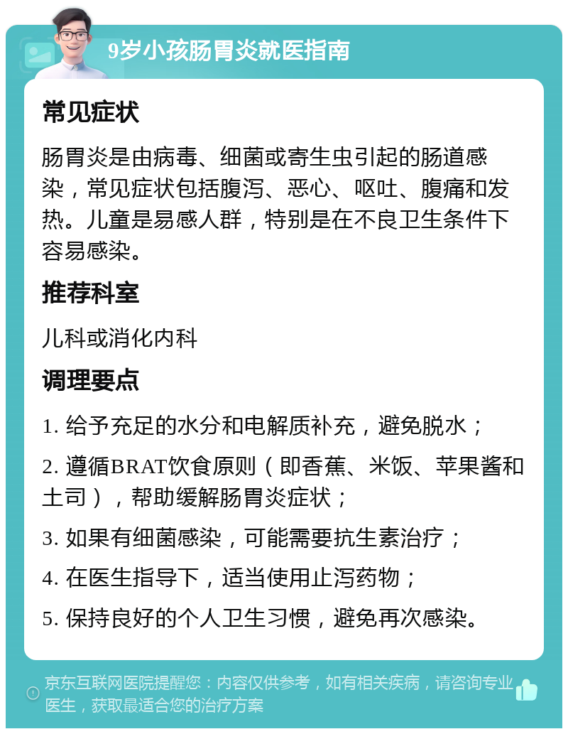 9岁小孩肠胃炎就医指南 常见症状 肠胃炎是由病毒、细菌或寄生虫引起的肠道感染，常见症状包括腹泻、恶心、呕吐、腹痛和发热。儿童是易感人群，特别是在不良卫生条件下容易感染。 推荐科室 儿科或消化内科 调理要点 1. 给予充足的水分和电解质补充，避免脱水； 2. 遵循BRAT饮食原则（即香蕉、米饭、苹果酱和土司），帮助缓解肠胃炎症状； 3. 如果有细菌感染，可能需要抗生素治疗； 4. 在医生指导下，适当使用止泻药物； 5. 保持良好的个人卫生习惯，避免再次感染。