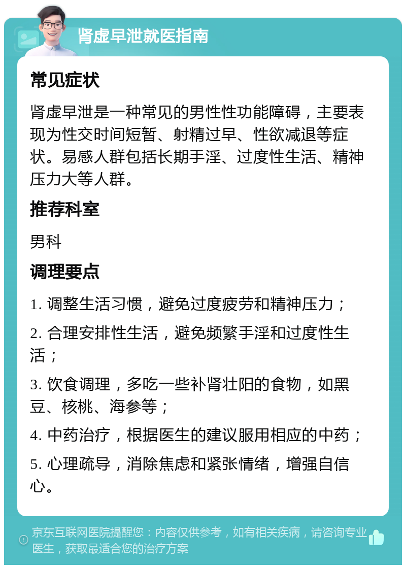 肾虚早泄就医指南 常见症状 肾虚早泄是一种常见的男性性功能障碍，主要表现为性交时间短暂、射精过早、性欲减退等症状。易感人群包括长期手淫、过度性生活、精神压力大等人群。 推荐科室 男科 调理要点 1. 调整生活习惯，避免过度疲劳和精神压力； 2. 合理安排性生活，避免频繁手淫和过度性生活； 3. 饮食调理，多吃一些补肾壮阳的食物，如黑豆、核桃、海参等； 4. 中药治疗，根据医生的建议服用相应的中药； 5. 心理疏导，消除焦虑和紧张情绪，增强自信心。