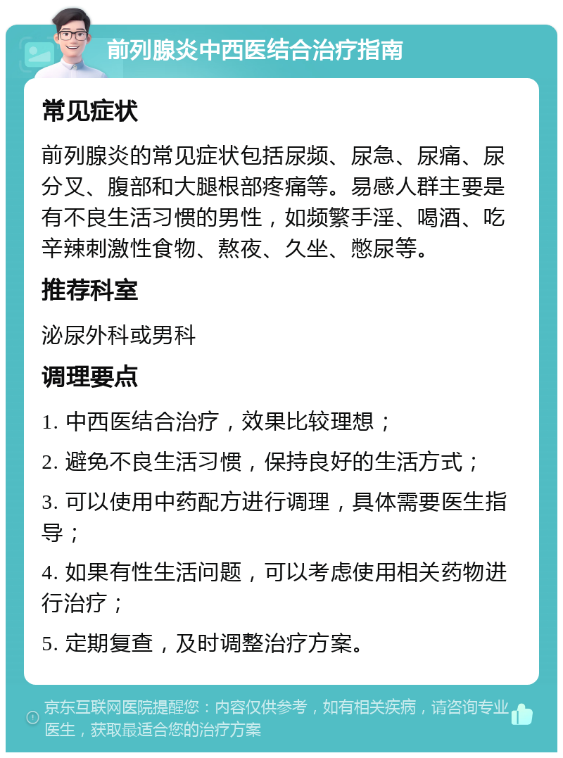 前列腺炎中西医结合治疗指南 常见症状 前列腺炎的常见症状包括尿频、尿急、尿痛、尿分叉、腹部和大腿根部疼痛等。易感人群主要是有不良生活习惯的男性，如频繁手淫、喝酒、吃辛辣刺激性食物、熬夜、久坐、憋尿等。 推荐科室 泌尿外科或男科 调理要点 1. 中西医结合治疗，效果比较理想； 2. 避免不良生活习惯，保持良好的生活方式； 3. 可以使用中药配方进行调理，具体需要医生指导； 4. 如果有性生活问题，可以考虑使用相关药物进行治疗； 5. 定期复查，及时调整治疗方案。