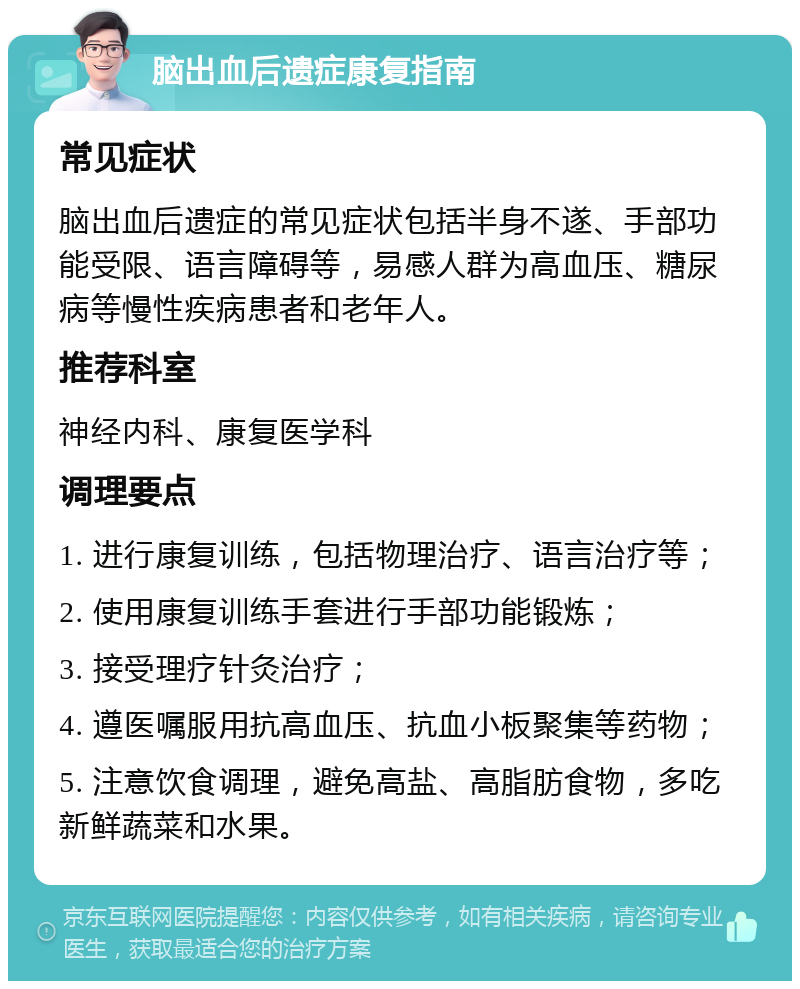 脑出血后遗症康复指南 常见症状 脑出血后遗症的常见症状包括半身不遂、手部功能受限、语言障碍等，易感人群为高血压、糖尿病等慢性疾病患者和老年人。 推荐科室 神经内科、康复医学科 调理要点 1. 进行康复训练，包括物理治疗、语言治疗等； 2. 使用康复训练手套进行手部功能锻炼； 3. 接受理疗针灸治疗； 4. 遵医嘱服用抗高血压、抗血小板聚集等药物； 5. 注意饮食调理，避免高盐、高脂肪食物，多吃新鲜蔬菜和水果。