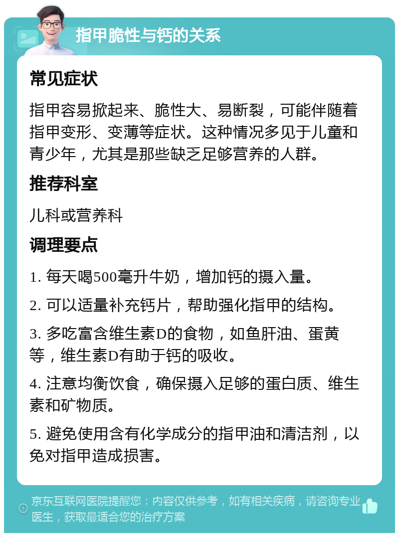 指甲脆性与钙的关系 常见症状 指甲容易掀起来、脆性大、易断裂，可能伴随着指甲变形、变薄等症状。这种情况多见于儿童和青少年，尤其是那些缺乏足够营养的人群。 推荐科室 儿科或营养科 调理要点 1. 每天喝500毫升牛奶，增加钙的摄入量。 2. 可以适量补充钙片，帮助强化指甲的结构。 3. 多吃富含维生素D的食物，如鱼肝油、蛋黄等，维生素D有助于钙的吸收。 4. 注意均衡饮食，确保摄入足够的蛋白质、维生素和矿物质。 5. 避免使用含有化学成分的指甲油和清洁剂，以免对指甲造成损害。