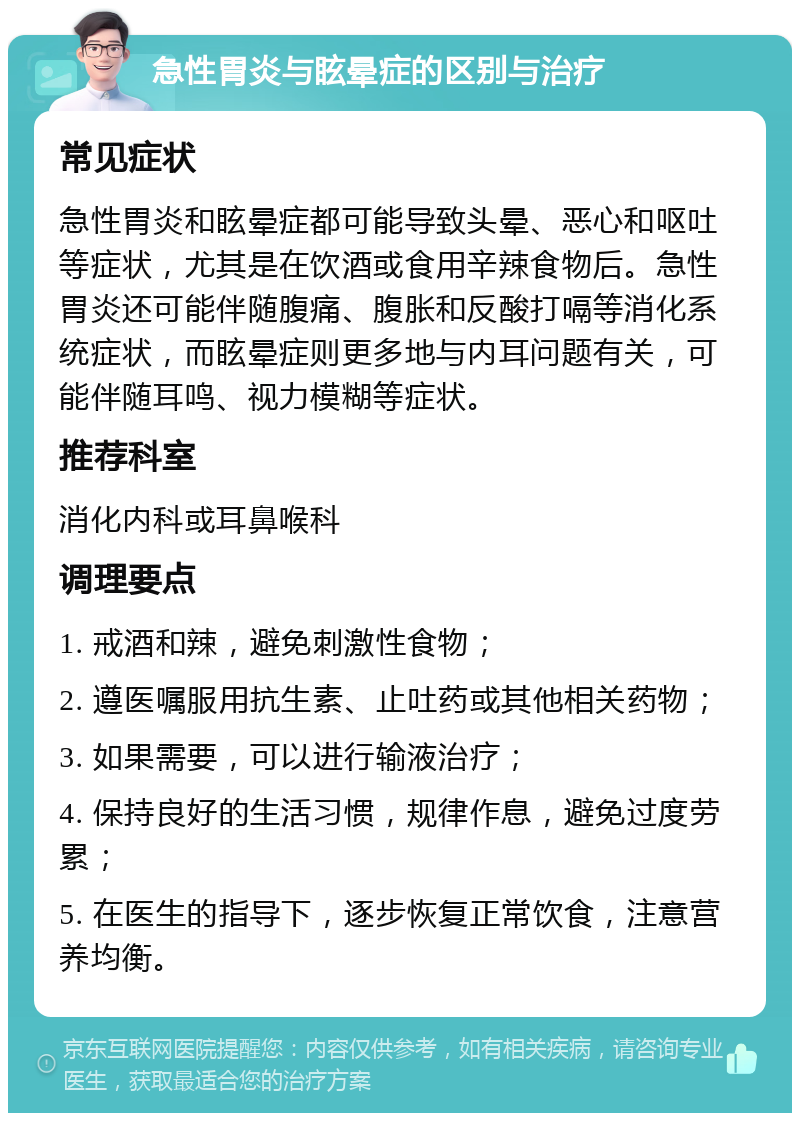 急性胃炎与眩晕症的区别与治疗 常见症状 急性胃炎和眩晕症都可能导致头晕、恶心和呕吐等症状，尤其是在饮酒或食用辛辣食物后。急性胃炎还可能伴随腹痛、腹胀和反酸打嗝等消化系统症状，而眩晕症则更多地与内耳问题有关，可能伴随耳鸣、视力模糊等症状。 推荐科室 消化内科或耳鼻喉科 调理要点 1. 戒酒和辣，避免刺激性食物； 2. 遵医嘱服用抗生素、止吐药或其他相关药物； 3. 如果需要，可以进行输液治疗； 4. 保持良好的生活习惯，规律作息，避免过度劳累； 5. 在医生的指导下，逐步恢复正常饮食，注意营养均衡。