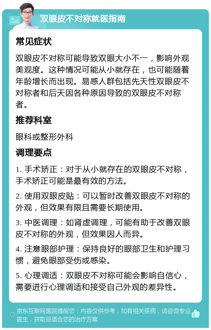 双眼皮不对称就医指南 常见症状 双眼皮不对称可能导致双眼大小不一，影响外观美观度。这种情况可能从小就存在，也可能随着年龄增长而出现。易感人群包括先天性双眼皮不对称者和后天因各种原因导致的双眼皮不对称者。 推荐科室 眼科或整形外科 调理要点 1. 手术矫正：对于从小就存在的双眼皮不对称，手术矫正可能是最有效的方法。 2. 使用双眼皮贴：可以暂时改善双眼皮不对称的外观，但效果有限且需要长期使用。 3. 中医调理：如肾虚调理，可能有助于改善双眼皮不对称的外观，但效果因人而异。 4. 注意眼部护理：保持良好的眼部卫生和护理习惯，避免眼部受伤或感染。 5. 心理调适：双眼皮不对称可能会影响自信心，需要进行心理调适和接受自己外观的差异性。