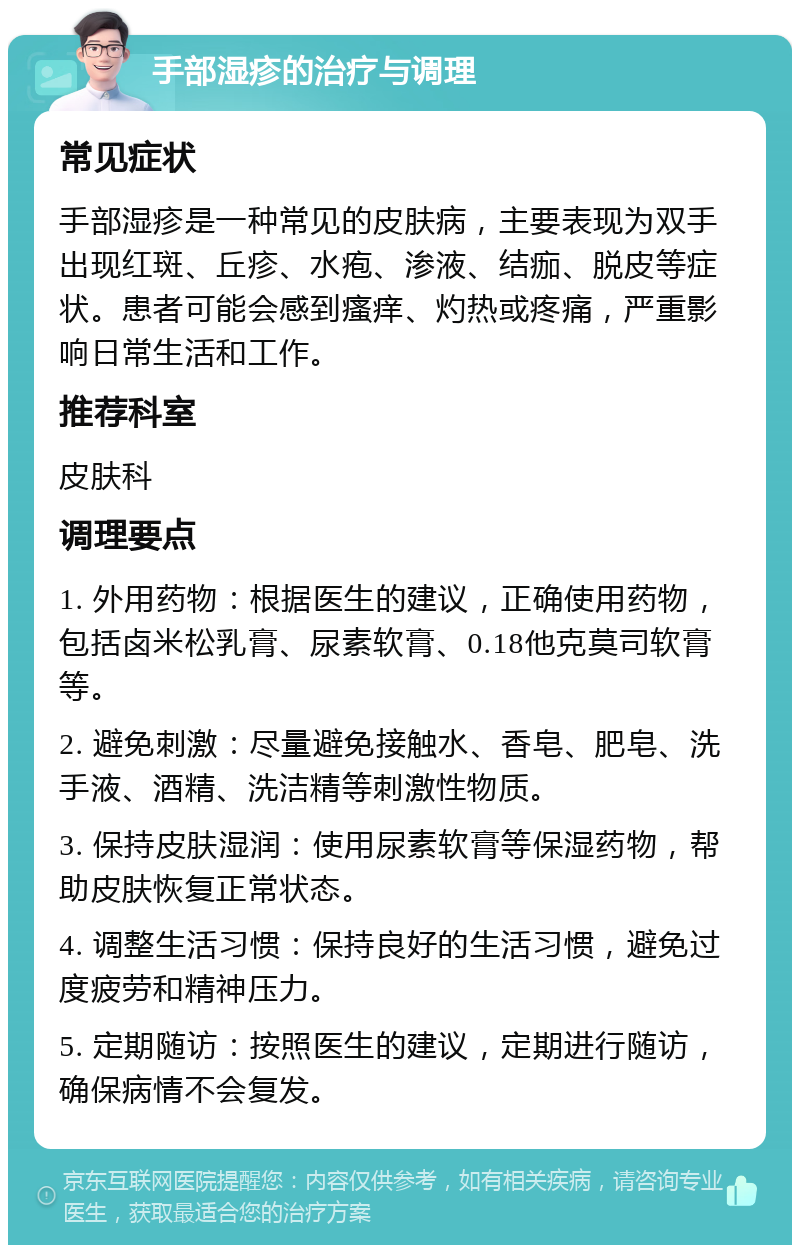 手部湿疹的治疗与调理 常见症状 手部湿疹是一种常见的皮肤病，主要表现为双手出现红斑、丘疹、水疱、渗液、结痂、脱皮等症状。患者可能会感到瘙痒、灼热或疼痛，严重影响日常生活和工作。 推荐科室 皮肤科 调理要点 1. 外用药物：根据医生的建议，正确使用药物，包括卤米松乳膏、尿素软膏、0.18他克莫司软膏等。 2. 避免刺激：尽量避免接触水、香皂、肥皂、洗手液、酒精、洗洁精等刺激性物质。 3. 保持皮肤湿润：使用尿素软膏等保湿药物，帮助皮肤恢复正常状态。 4. 调整生活习惯：保持良好的生活习惯，避免过度疲劳和精神压力。 5. 定期随访：按照医生的建议，定期进行随访，确保病情不会复发。