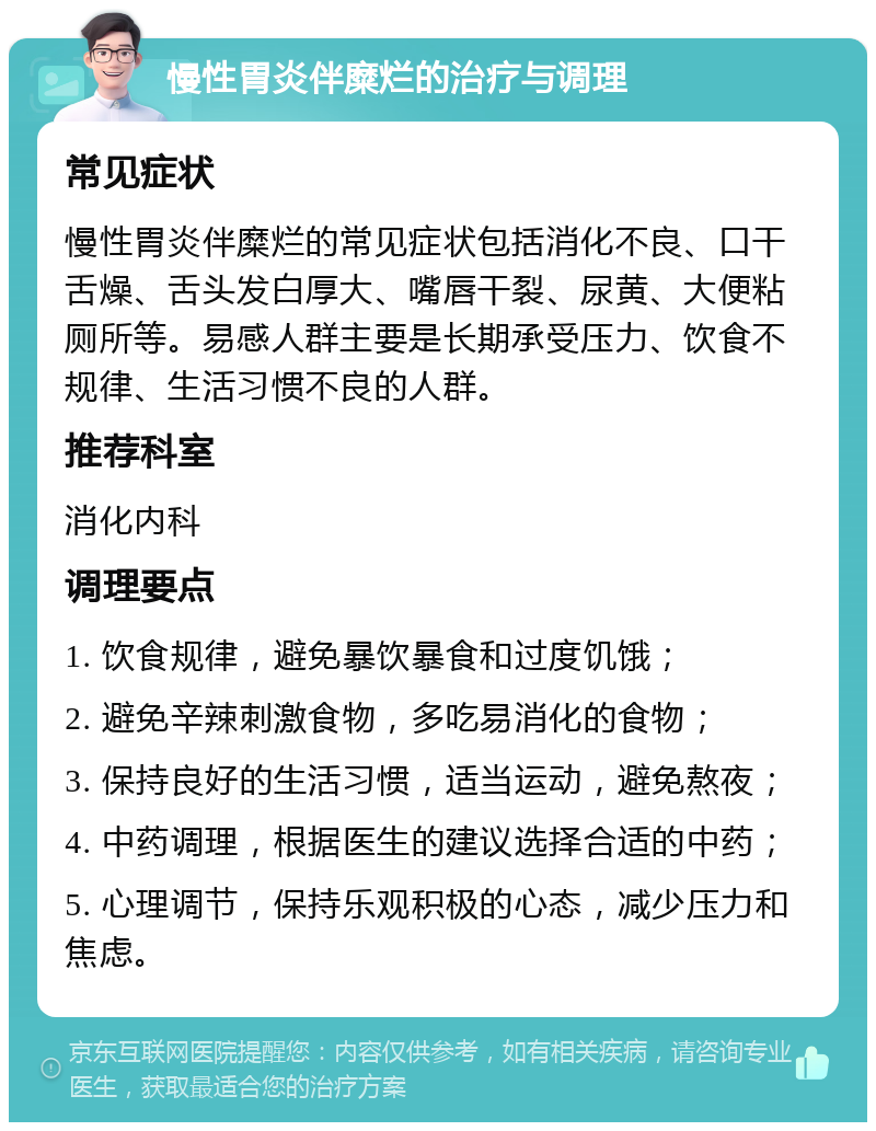 慢性胃炎伴糜烂的治疗与调理 常见症状 慢性胃炎伴糜烂的常见症状包括消化不良、口干舌燥、舌头发白厚大、嘴唇干裂、尿黄、大便粘厕所等。易感人群主要是长期承受压力、饮食不规律、生活习惯不良的人群。 推荐科室 消化内科 调理要点 1. 饮食规律，避免暴饮暴食和过度饥饿； 2. 避免辛辣刺激食物，多吃易消化的食物； 3. 保持良好的生活习惯，适当运动，避免熬夜； 4. 中药调理，根据医生的建议选择合适的中药； 5. 心理调节，保持乐观积极的心态，减少压力和焦虑。