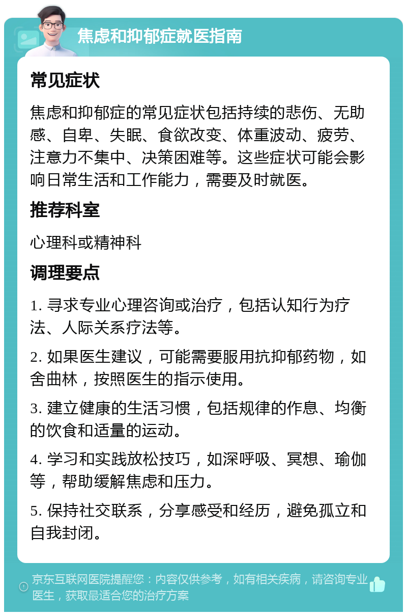 焦虑和抑郁症就医指南 常见症状 焦虑和抑郁症的常见症状包括持续的悲伤、无助感、自卑、失眠、食欲改变、体重波动、疲劳、注意力不集中、决策困难等。这些症状可能会影响日常生活和工作能力，需要及时就医。 推荐科室 心理科或精神科 调理要点 1. 寻求专业心理咨询或治疗，包括认知行为疗法、人际关系疗法等。 2. 如果医生建议，可能需要服用抗抑郁药物，如舍曲林，按照医生的指示使用。 3. 建立健康的生活习惯，包括规律的作息、均衡的饮食和适量的运动。 4. 学习和实践放松技巧，如深呼吸、冥想、瑜伽等，帮助缓解焦虑和压力。 5. 保持社交联系，分享感受和经历，避免孤立和自我封闭。