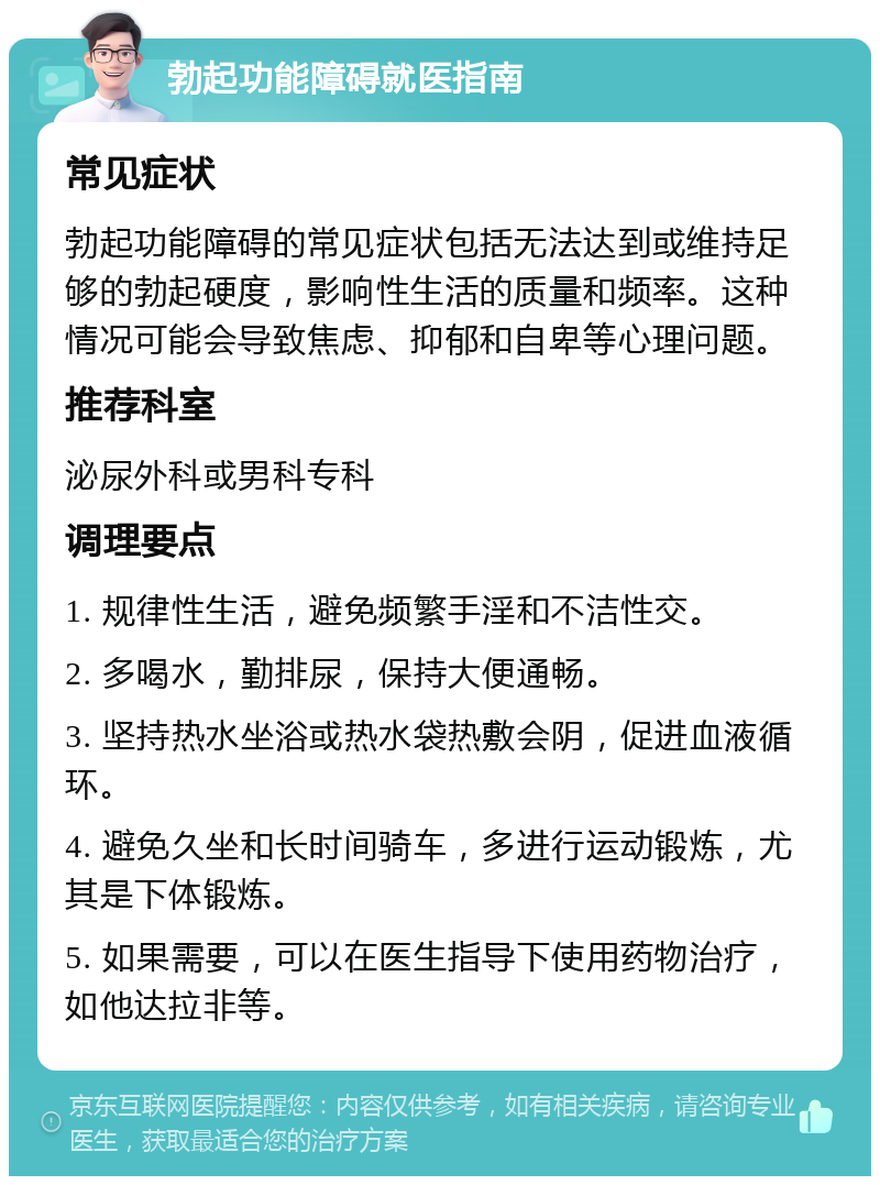 勃起功能障碍就医指南 常见症状 勃起功能障碍的常见症状包括无法达到或维持足够的勃起硬度，影响性生活的质量和频率。这种情况可能会导致焦虑、抑郁和自卑等心理问题。 推荐科室 泌尿外科或男科专科 调理要点 1. 规律性生活，避免频繁手淫和不洁性交。 2. 多喝水，勤排尿，保持大便通畅。 3. 坚持热水坐浴或热水袋热敷会阴，促进血液循环。 4. 避免久坐和长时间骑车，多进行运动锻炼，尤其是下体锻炼。 5. 如果需要，可以在医生指导下使用药物治疗，如他达拉非等。