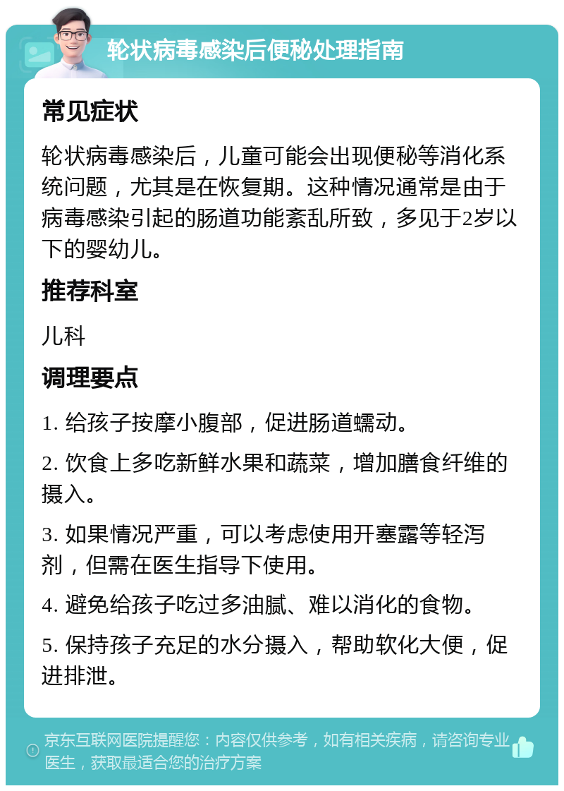 轮状病毒感染后便秘处理指南 常见症状 轮状病毒感染后，儿童可能会出现便秘等消化系统问题，尤其是在恢复期。这种情况通常是由于病毒感染引起的肠道功能紊乱所致，多见于2岁以下的婴幼儿。 推荐科室 儿科 调理要点 1. 给孩子按摩小腹部，促进肠道蠕动。 2. 饮食上多吃新鲜水果和蔬菜，增加膳食纤维的摄入。 3. 如果情况严重，可以考虑使用开塞露等轻泻剂，但需在医生指导下使用。 4. 避免给孩子吃过多油腻、难以消化的食物。 5. 保持孩子充足的水分摄入，帮助软化大便，促进排泄。