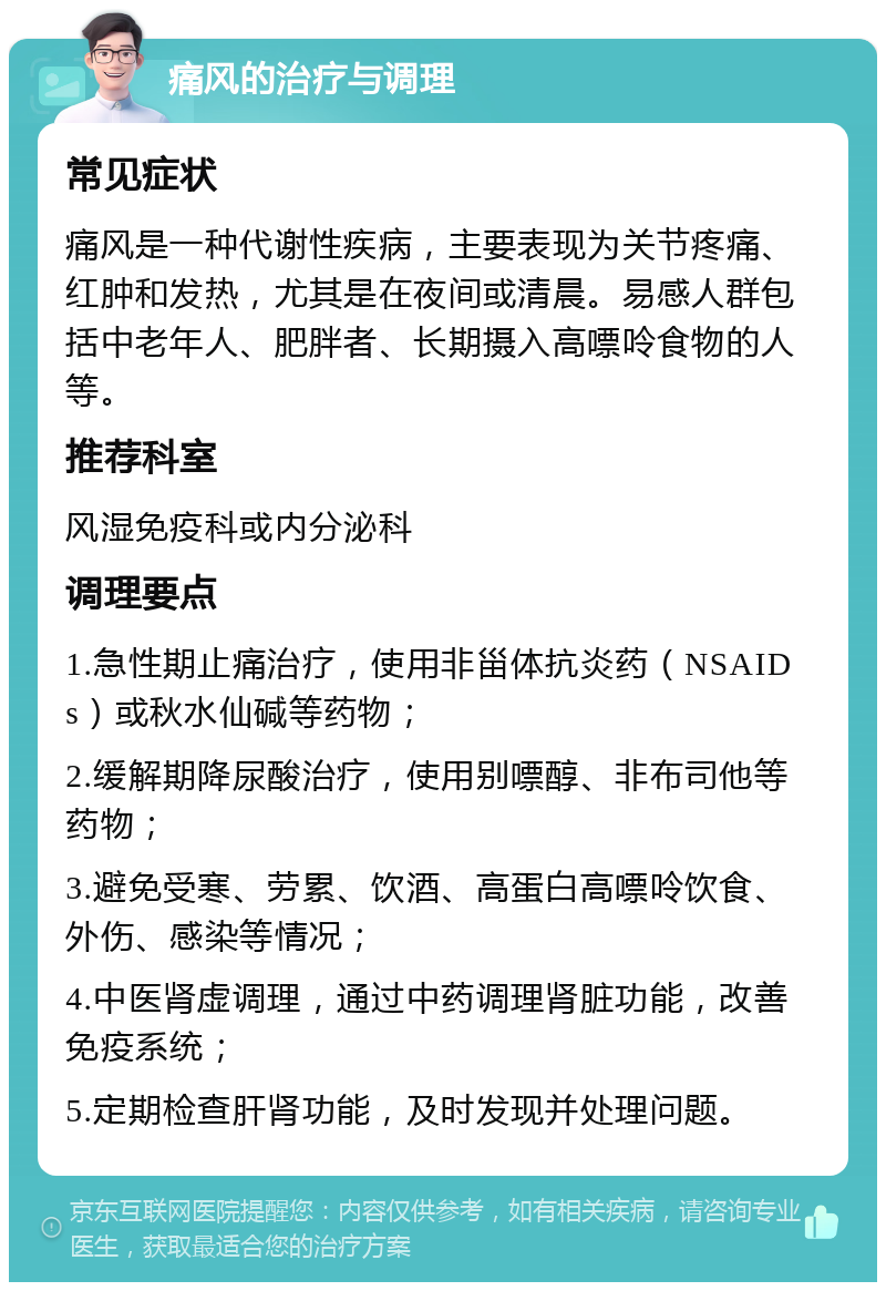 痛风的治疗与调理 常见症状 痛风是一种代谢性疾病，主要表现为关节疼痛、红肿和发热，尤其是在夜间或清晨。易感人群包括中老年人、肥胖者、长期摄入高嘌呤食物的人等。 推荐科室 风湿免疫科或内分泌科 调理要点 1.急性期止痛治疗，使用非甾体抗炎药（NSAIDs）或秋水仙碱等药物； 2.缓解期降尿酸治疗，使用别嘌醇、非布司他等药物； 3.避免受寒、劳累、饮酒、高蛋白高嘌呤饮食、外伤、感染等情况； 4.中医肾虚调理，通过中药调理肾脏功能，改善免疫系统； 5.定期检查肝肾功能，及时发现并处理问题。