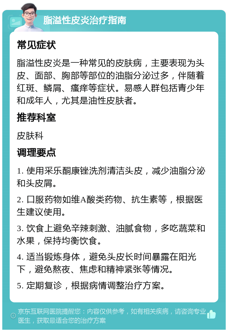 脂溢性皮炎治疗指南 常见症状 脂溢性皮炎是一种常见的皮肤病，主要表现为头皮、面部、胸部等部位的油脂分泌过多，伴随着红斑、鳞屑、瘙痒等症状。易感人群包括青少年和成年人，尤其是油性皮肤者。 推荐科室 皮肤科 调理要点 1. 使用采乐酮康锉洗剂清洁头皮，减少油脂分泌和头皮屑。 2. 口服药物如维A酸类药物、抗生素等，根据医生建议使用。 3. 饮食上避免辛辣刺激、油腻食物，多吃蔬菜和水果，保持均衡饮食。 4. 适当锻炼身体，避免头皮长时间暴露在阳光下，避免熬夜、焦虑和精神紧张等情况。 5. 定期复诊，根据病情调整治疗方案。