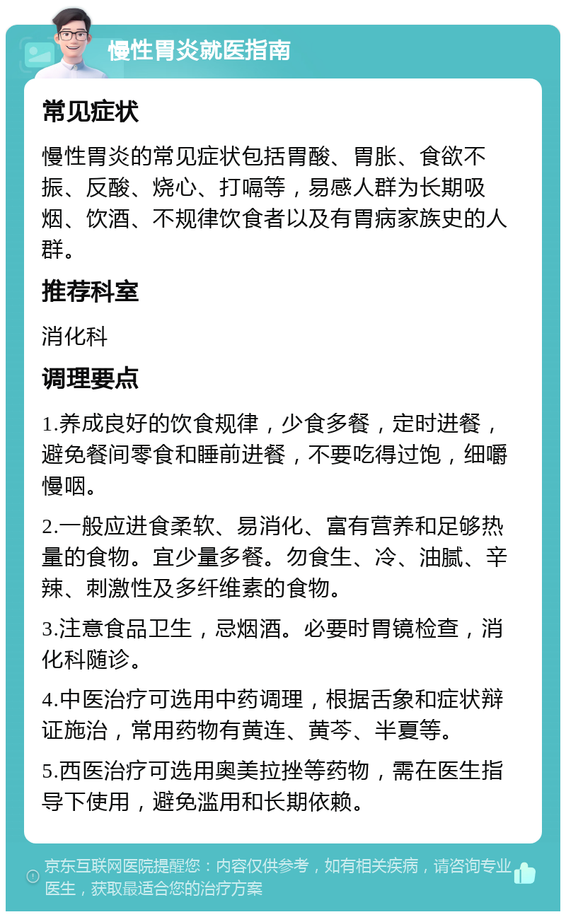 慢性胃炎就医指南 常见症状 慢性胃炎的常见症状包括胃酸、胃胀、食欲不振、反酸、烧心、打嗝等，易感人群为长期吸烟、饮酒、不规律饮食者以及有胃病家族史的人群。 推荐科室 消化科 调理要点 1.养成良好的饮食规律，少食多餐，定时进餐，避免餐间零食和睡前进餐，不要吃得过饱，细嚼慢咽。 2.一般应进食柔软、易消化、富有营养和足够热量的食物。宜少量多餐。勿食生、冷、油腻、辛辣、刺激性及多纤维素的食物。 3.注意食品卫生，忌烟酒。必要时胃镜检查，消化科随诊。 4.中医治疗可选用中药调理，根据舌象和症状辩证施治，常用药物有黄连、黄芩、半夏等。 5.西医治疗可选用奥美拉挫等药物，需在医生指导下使用，避免滥用和长期依赖。