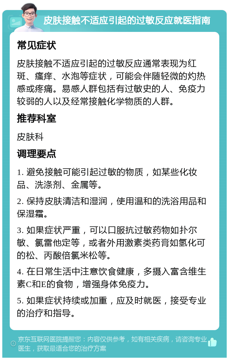 皮肤接触不适应引起的过敏反应就医指南 常见症状 皮肤接触不适应引起的过敏反应通常表现为红斑、瘙痒、水泡等症状，可能会伴随轻微的灼热感或疼痛。易感人群包括有过敏史的人、免疫力较弱的人以及经常接触化学物质的人群。 推荐科室 皮肤科 调理要点 1. 避免接触可能引起过敏的物质，如某些化妆品、洗涤剂、金属等。 2. 保持皮肤清洁和湿润，使用温和的洗浴用品和保湿霜。 3. 如果症状严重，可以口服抗过敏药物如扑尔敏、氯雷他定等，或者外用激素类药膏如氢化可的松、丙酸倍氯米松等。 4. 在日常生活中注意饮食健康，多摄入富含维生素C和E的食物，增强身体免疫力。 5. 如果症状持续或加重，应及时就医，接受专业的治疗和指导。