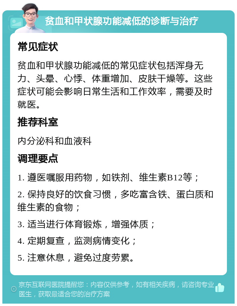 贫血和甲状腺功能减低的诊断与治疗 常见症状 贫血和甲状腺功能减低的常见症状包括浑身无力、头晕、心悸、体重增加、皮肤干燥等。这些症状可能会影响日常生活和工作效率，需要及时就医。 推荐科室 内分泌科和血液科 调理要点 1. 遵医嘱服用药物，如铁剂、维生素B12等； 2. 保持良好的饮食习惯，多吃富含铁、蛋白质和维生素的食物； 3. 适当进行体育锻炼，增强体质； 4. 定期复查，监测病情变化； 5. 注意休息，避免过度劳累。