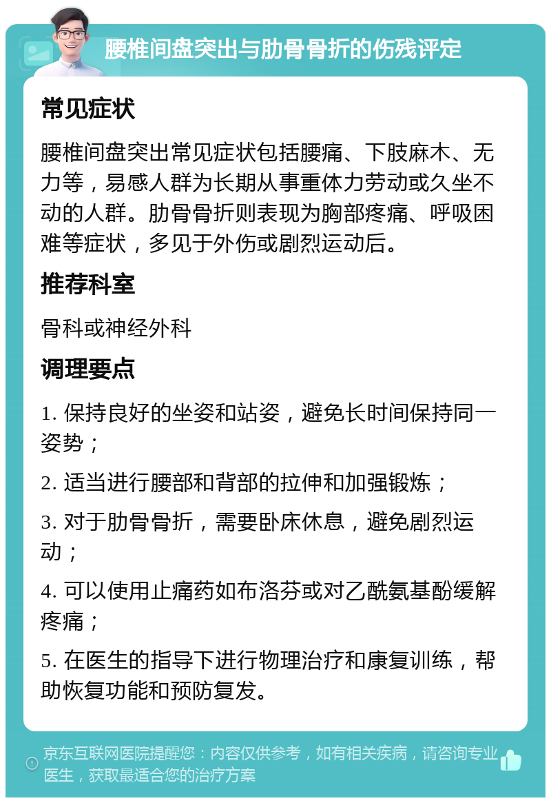 腰椎间盘突出与肋骨骨折的伤残评定 常见症状 腰椎间盘突出常见症状包括腰痛、下肢麻木、无力等，易感人群为长期从事重体力劳动或久坐不动的人群。肋骨骨折则表现为胸部疼痛、呼吸困难等症状，多见于外伤或剧烈运动后。 推荐科室 骨科或神经外科 调理要点 1. 保持良好的坐姿和站姿，避免长时间保持同一姿势； 2. 适当进行腰部和背部的拉伸和加强锻炼； 3. 对于肋骨骨折，需要卧床休息，避免剧烈运动； 4. 可以使用止痛药如布洛芬或对乙酰氨基酚缓解疼痛； 5. 在医生的指导下进行物理治疗和康复训练，帮助恢复功能和预防复发。