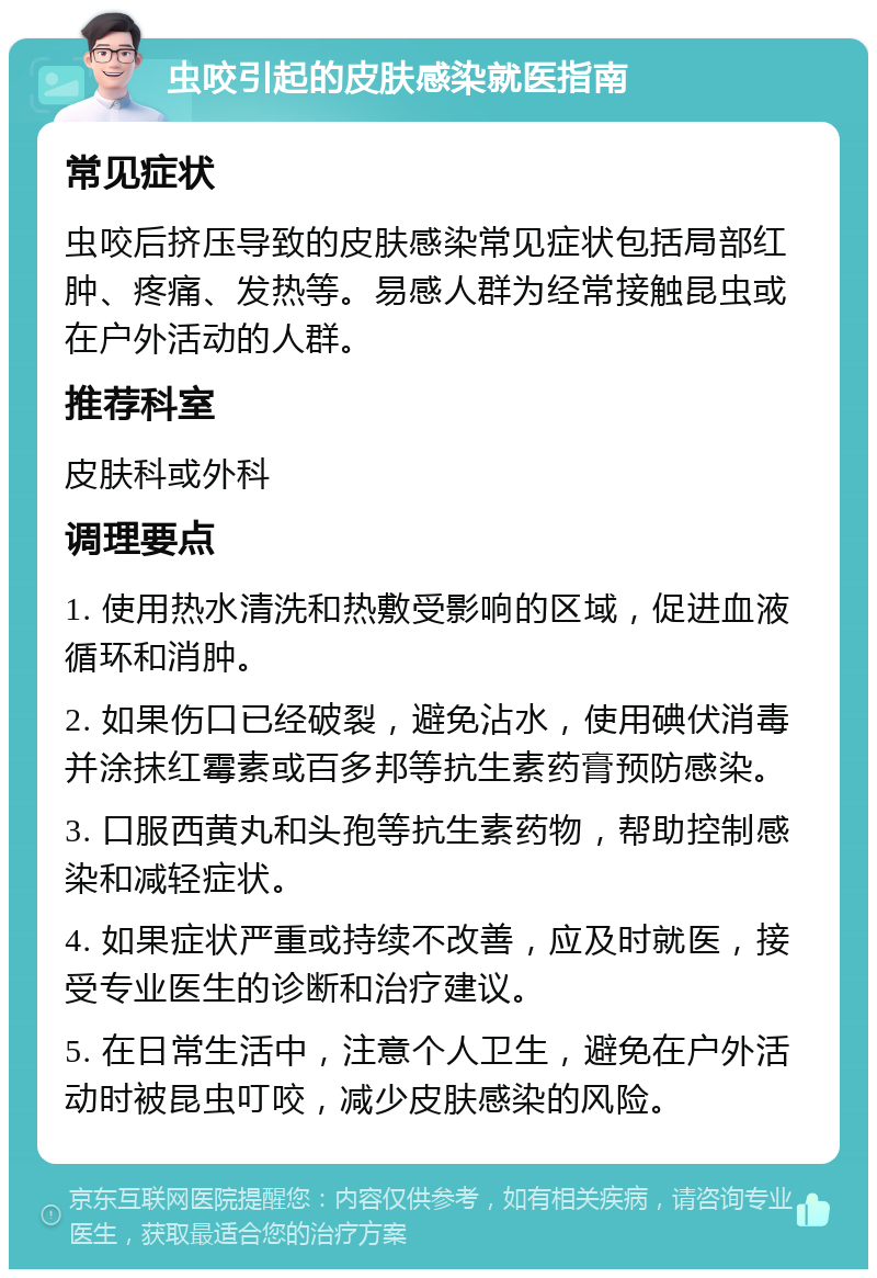 虫咬引起的皮肤感染就医指南 常见症状 虫咬后挤压导致的皮肤感染常见症状包括局部红肿、疼痛、发热等。易感人群为经常接触昆虫或在户外活动的人群。 推荐科室 皮肤科或外科 调理要点 1. 使用热水清洗和热敷受影响的区域，促进血液循环和消肿。 2. 如果伤口已经破裂，避免沾水，使用碘伏消毒并涂抹红霉素或百多邦等抗生素药膏预防感染。 3. 口服西黄丸和头孢等抗生素药物，帮助控制感染和减轻症状。 4. 如果症状严重或持续不改善，应及时就医，接受专业医生的诊断和治疗建议。 5. 在日常生活中，注意个人卫生，避免在户外活动时被昆虫叮咬，减少皮肤感染的风险。