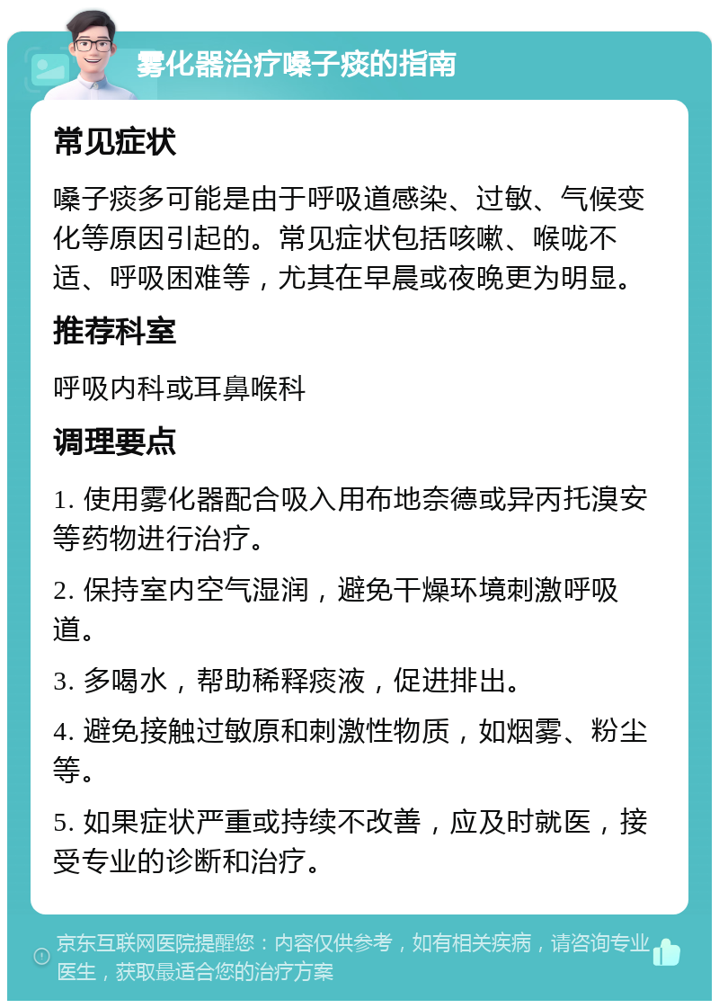 雾化器治疗嗓子痰的指南 常见症状 嗓子痰多可能是由于呼吸道感染、过敏、气候变化等原因引起的。常见症状包括咳嗽、喉咙不适、呼吸困难等，尤其在早晨或夜晚更为明显。 推荐科室 呼吸内科或耳鼻喉科 调理要点 1. 使用雾化器配合吸入用布地奈德或异丙托溴安等药物进行治疗。 2. 保持室内空气湿润，避免干燥环境刺激呼吸道。 3. 多喝水，帮助稀释痰液，促进排出。 4. 避免接触过敏原和刺激性物质，如烟雾、粉尘等。 5. 如果症状严重或持续不改善，应及时就医，接受专业的诊断和治疗。