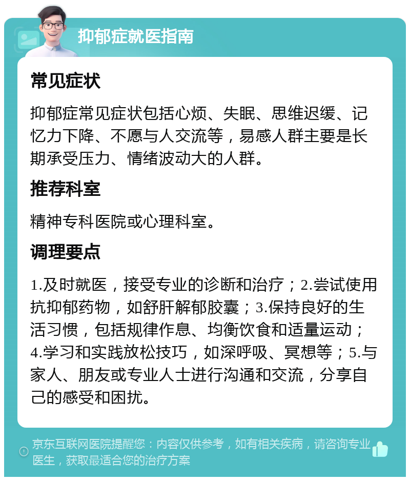 抑郁症就医指南 常见症状 抑郁症常见症状包括心烦、失眠、思维迟缓、记忆力下降、不愿与人交流等，易感人群主要是长期承受压力、情绪波动大的人群。 推荐科室 精神专科医院或心理科室。 调理要点 1.及时就医，接受专业的诊断和治疗；2.尝试使用抗抑郁药物，如舒肝解郁胶囊；3.保持良好的生活习惯，包括规律作息、均衡饮食和适量运动；4.学习和实践放松技巧，如深呼吸、冥想等；5.与家人、朋友或专业人士进行沟通和交流，分享自己的感受和困扰。