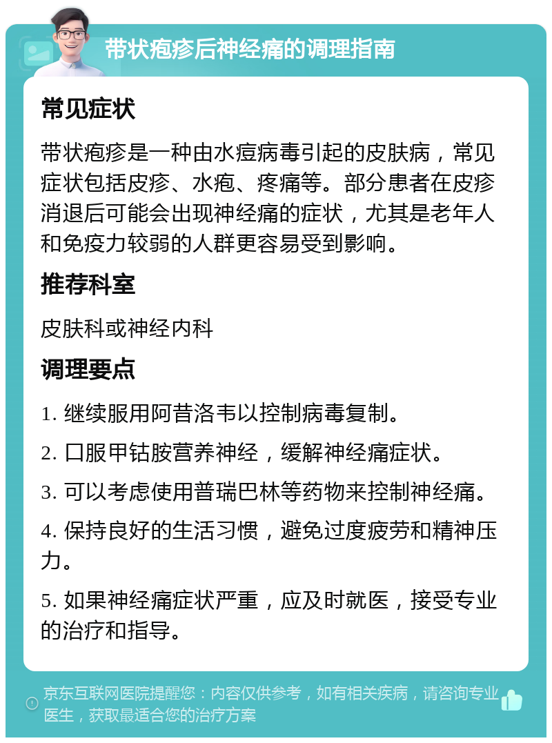 带状疱疹后神经痛的调理指南 常见症状 带状疱疹是一种由水痘病毒引起的皮肤病，常见症状包括皮疹、水疱、疼痛等。部分患者在皮疹消退后可能会出现神经痛的症状，尤其是老年人和免疫力较弱的人群更容易受到影响。 推荐科室 皮肤科或神经内科 调理要点 1. 继续服用阿昔洛韦以控制病毒复制。 2. 口服甲钴胺营养神经，缓解神经痛症状。 3. 可以考虑使用普瑞巴林等药物来控制神经痛。 4. 保持良好的生活习惯，避免过度疲劳和精神压力。 5. 如果神经痛症状严重，应及时就医，接受专业的治疗和指导。