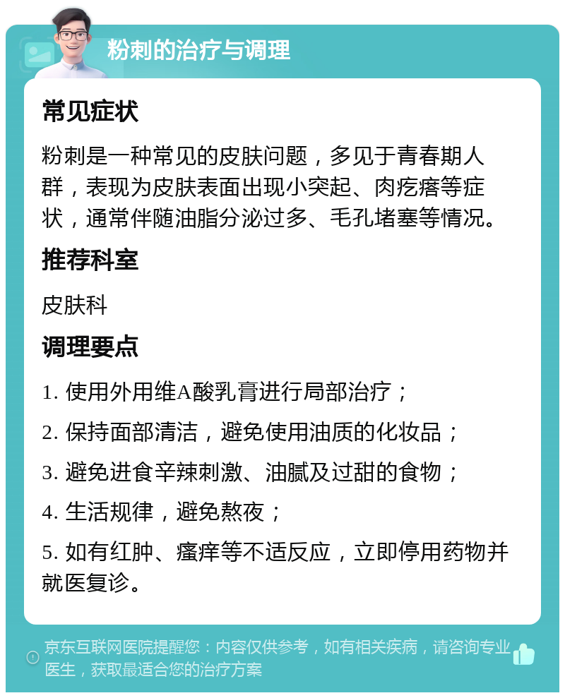 粉刺的治疗与调理 常见症状 粉刺是一种常见的皮肤问题，多见于青春期人群，表现为皮肤表面出现小突起、肉疙瘩等症状，通常伴随油脂分泌过多、毛孔堵塞等情况。 推荐科室 皮肤科 调理要点 1. 使用外用维A酸乳膏进行局部治疗； 2. 保持面部清洁，避免使用油质的化妆品； 3. 避免进食辛辣刺激、油腻及过甜的食物； 4. 生活规律，避免熬夜； 5. 如有红肿、瘙痒等不适反应，立即停用药物并就医复诊。