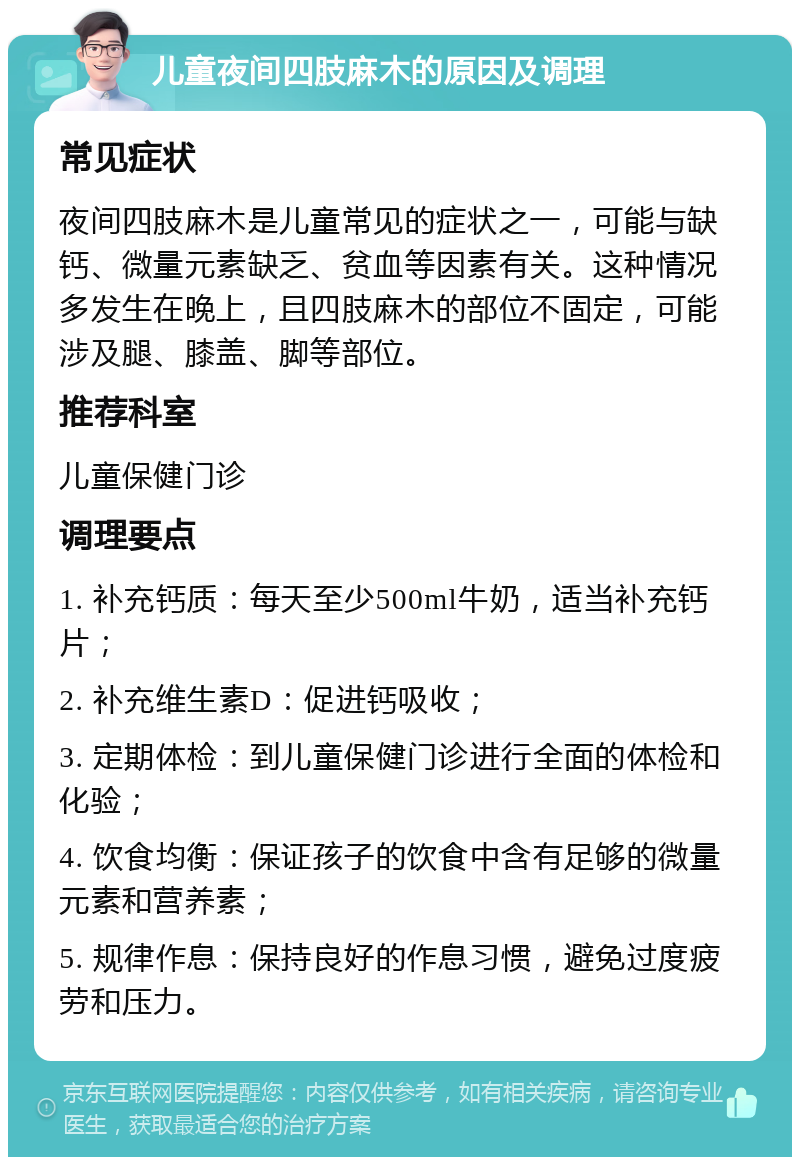 儿童夜间四肢麻木的原因及调理 常见症状 夜间四肢麻木是儿童常见的症状之一，可能与缺钙、微量元素缺乏、贫血等因素有关。这种情况多发生在晚上，且四肢麻木的部位不固定，可能涉及腿、膝盖、脚等部位。 推荐科室 儿童保健门诊 调理要点 1. 补充钙质：每天至少500ml牛奶，适当补充钙片； 2. 补充维生素D：促进钙吸收； 3. 定期体检：到儿童保健门诊进行全面的体检和化验； 4. 饮食均衡：保证孩子的饮食中含有足够的微量元素和营养素； 5. 规律作息：保持良好的作息习惯，避免过度疲劳和压力。